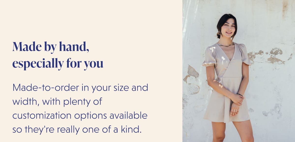 Made by hand,  especially for you Made-to-order in your size and width, with plenty of customization options available so they're really one of a kind.