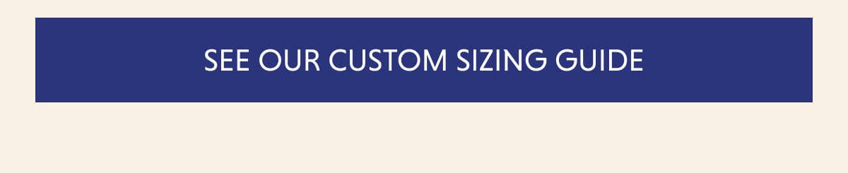SEE OUR CUSTOM SIZING GUIDE