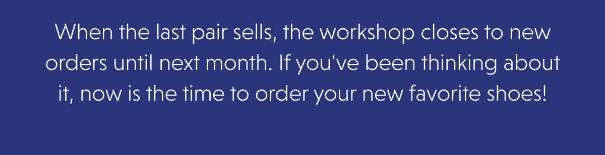 When the last pair sells, the workshop closes to new orders until next month. If you've been thinking about it, now is the time to order your new favorite shoes!