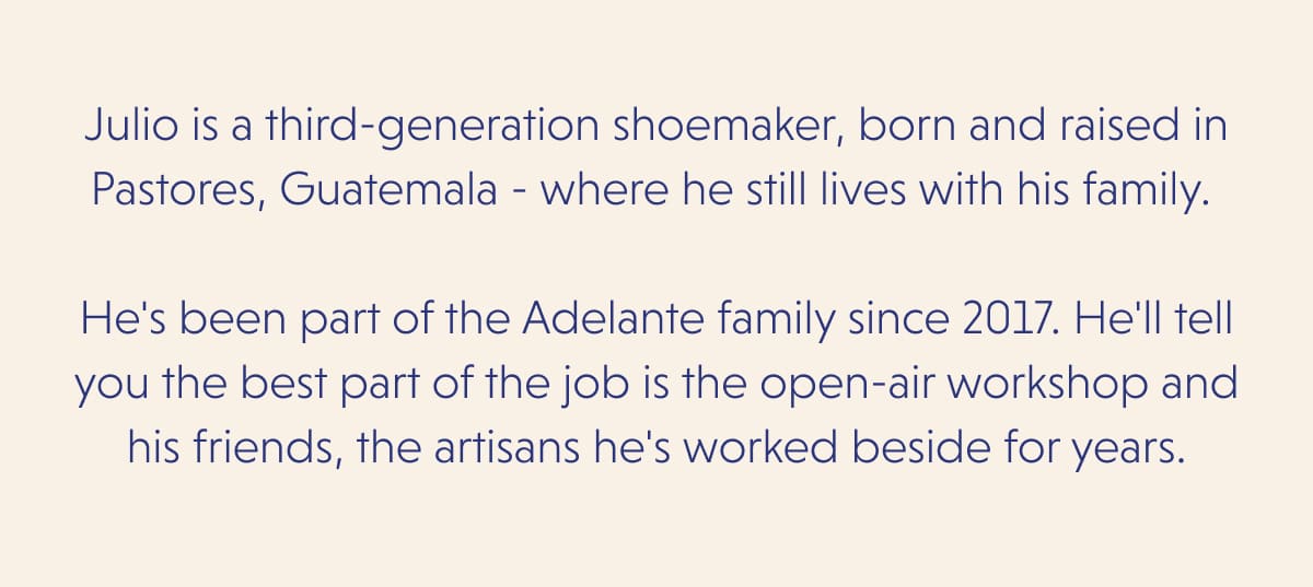 Julio is a third-generation shoemaker, born and raised in Pastores, Guatemala - where he still lives with his family.   He's been part of the Adelante family since 2017. He'll tell you the best part of the job is the open-air workshop and his friends, the artisans he's worked beside for years.