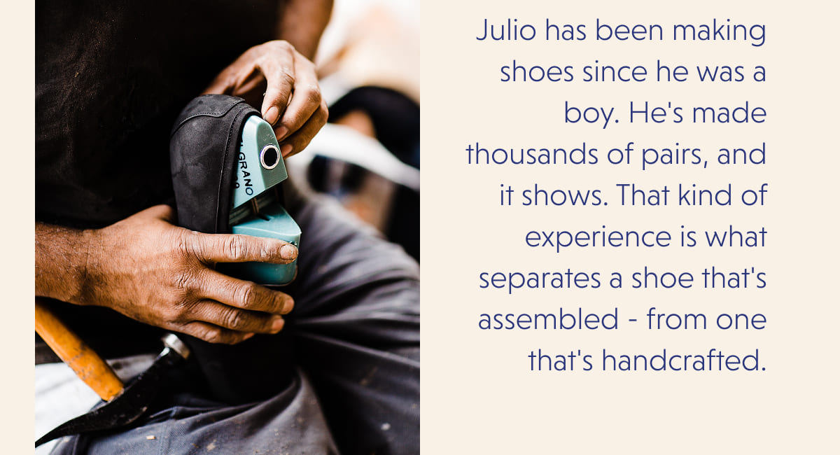 Julio has been making shoes since he was a boy. He's made thousands of pairs, and it shows. That kind of experience is what separates a shoe that's assembled - from one that's handcrafted.
