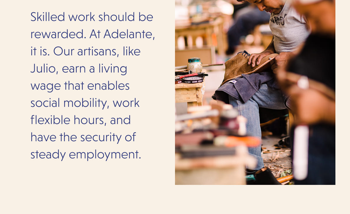 Skilled work should be rewarded. At Adelante, it is. Our artisans, like Julio, earn a living wage that enables social mobility, work flexible hours, and have the security of steady employment.