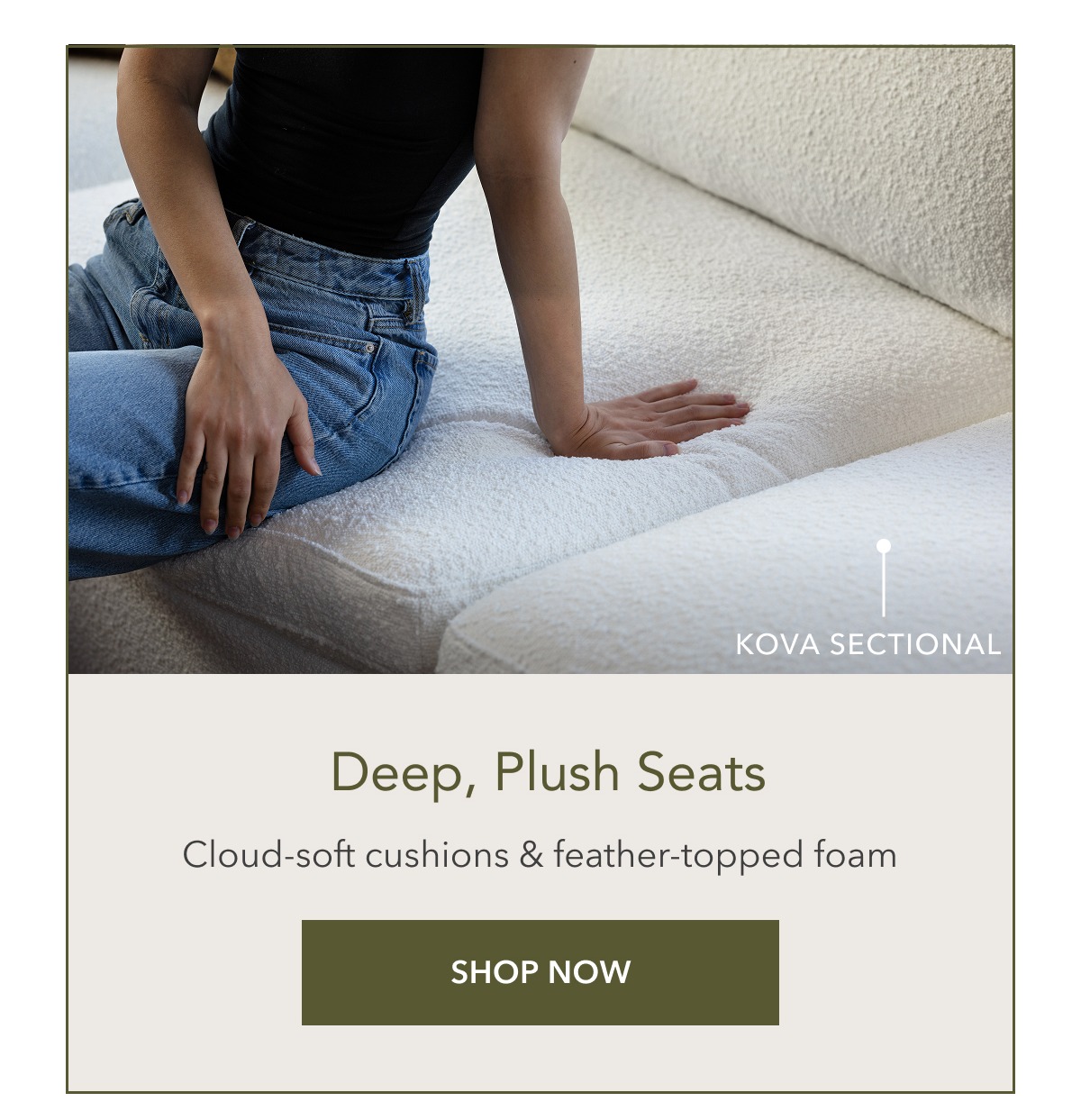 Kova Sectional. Deep, plush seats. Cloud-soft cushions & feather-topped foam. Shop Now