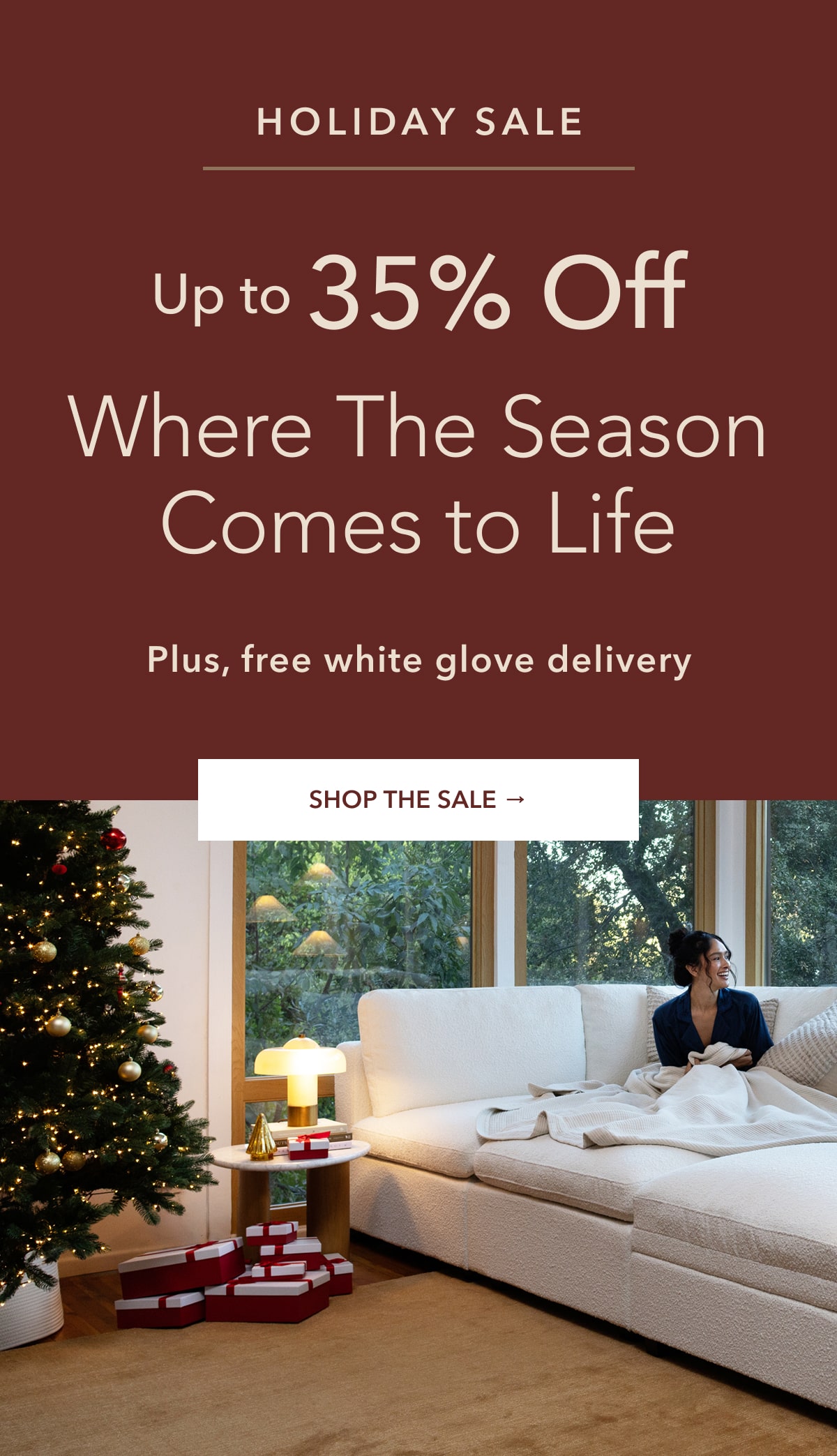 Holiday Sale. Up to 35% off. Where The season comes to life. Plus, free white glove delivery. Shop the sale