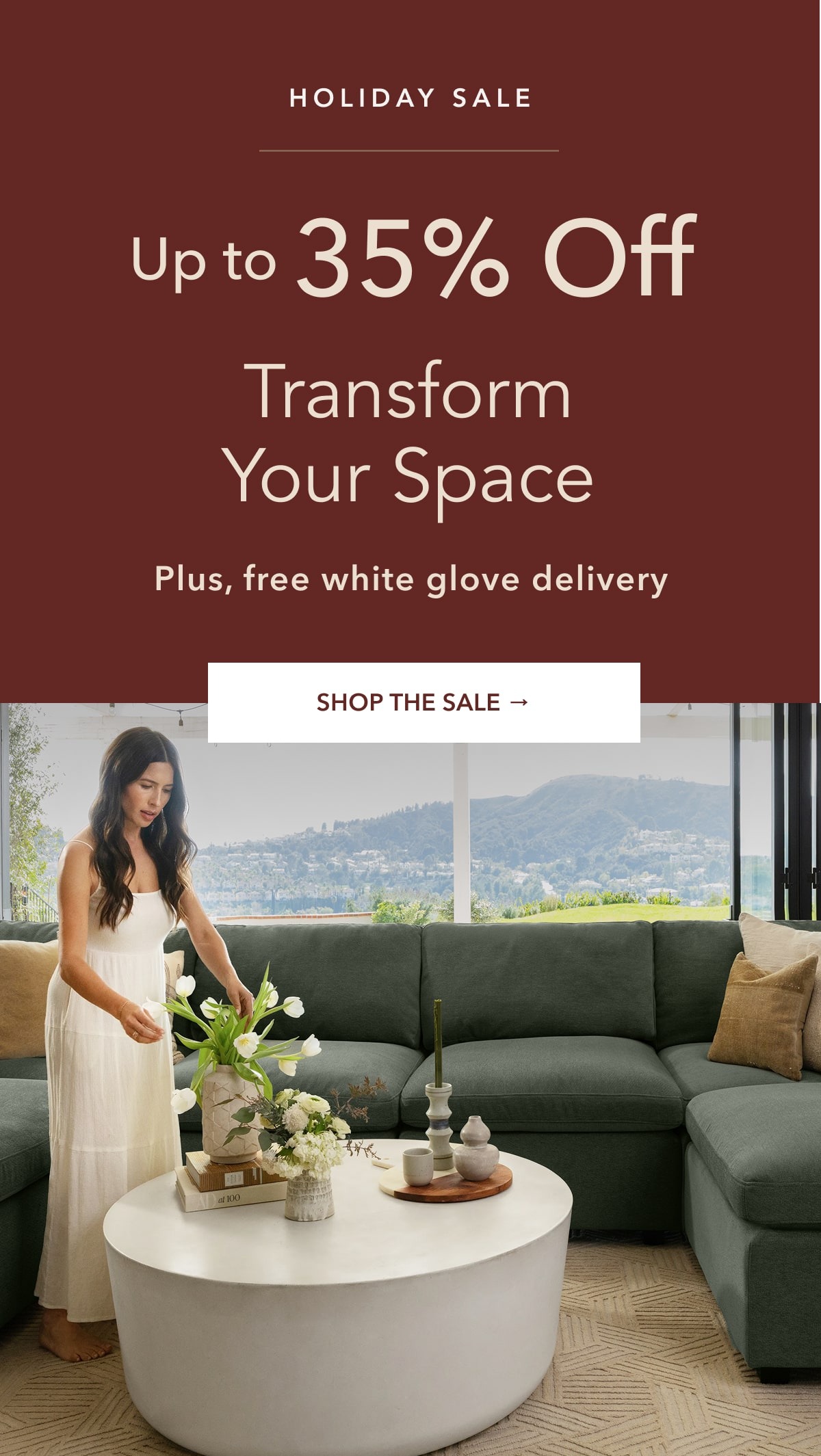 Holiday Sale - Up to 35% off. Transform Your Space. Plus, Free white glove delivery. Shop The Sale