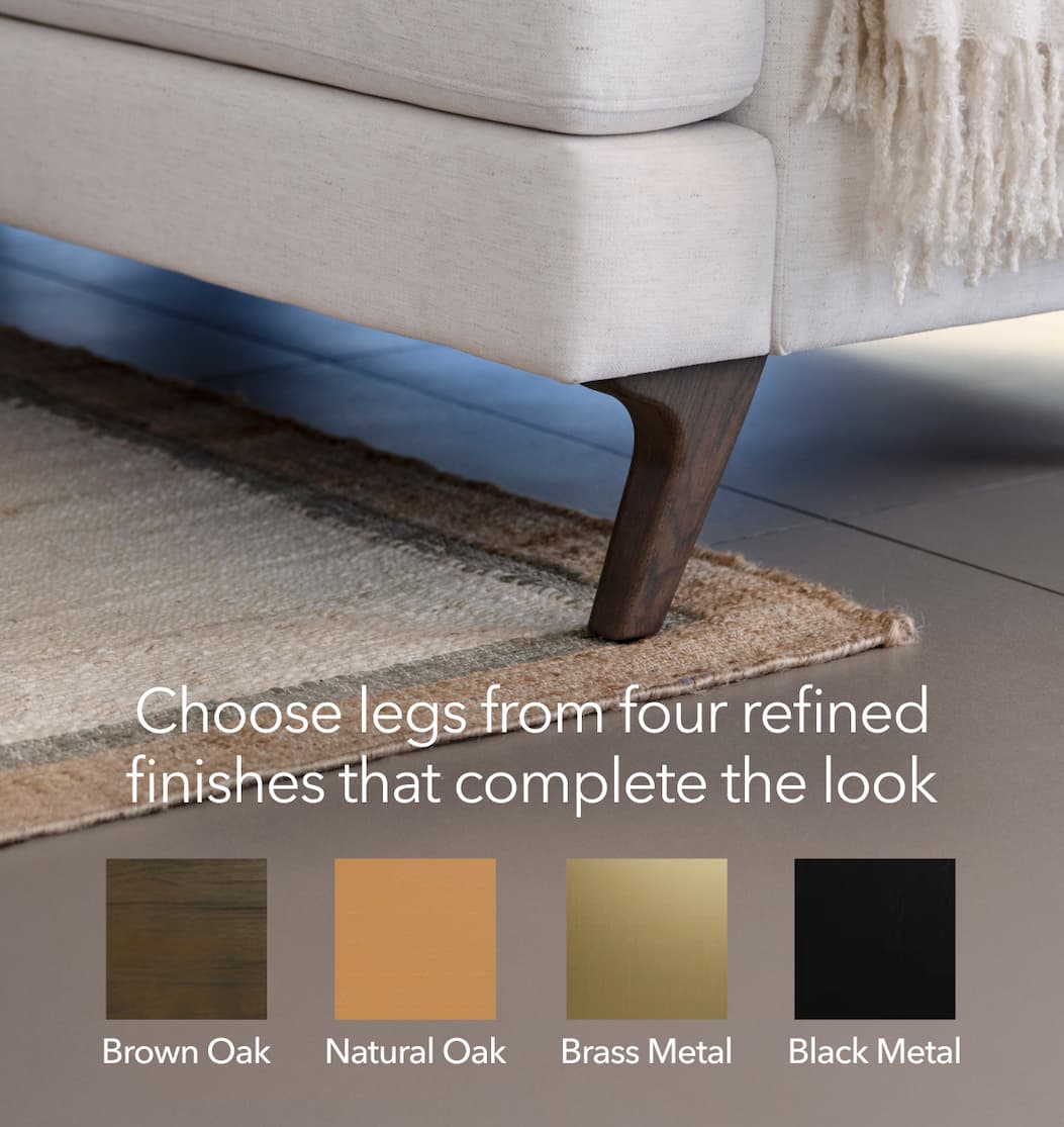 four finishes Choose legs from four refined finishes that complete the look