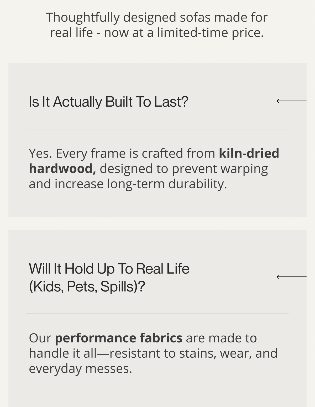 Thoughtfully designed sofas made for real life - now at a limited-time price. | Is it actually built to last? | Yes. Every frame is crafted from kiln-dried hardwood, designed to prevent warping and increase long-term durability. | Will it hold up to real life (kids, pets, spills)? | Our performance fabrics are made to handle it all—resistant to stains, wear, and everyday messes.