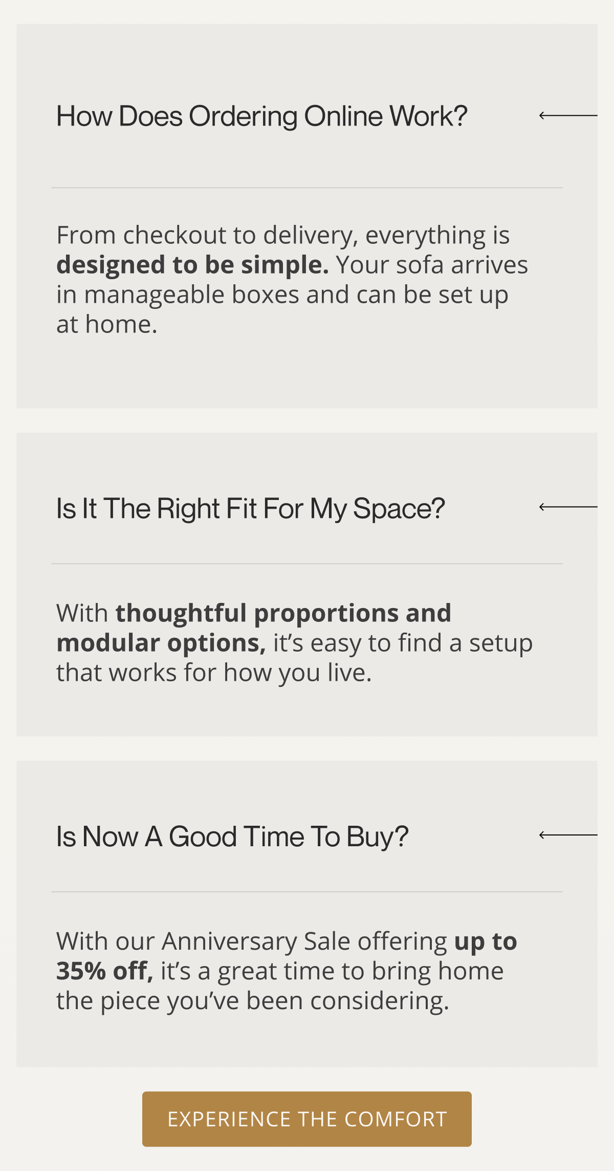 How does ordering online actually work? | From checkout to delivery, everything is designed to be simple. Your sofa arrives in manageable boxes and can be set up at home. | Is it the right fit for my space? | With thoughtful proportions and modular options, it’s easy to find a setup that works for how you live. | Is now a good time to buy? | With our Anniversary Sale offering up to 35% off, it’s a great time to bring home the piece you’ve been considering. | Experience the Comfort