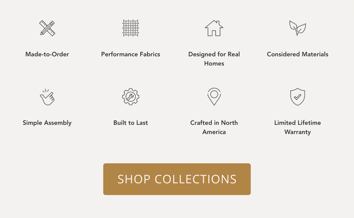 Made to order | Performance fabrics | Designed for real homes | Considered materials | Simple assembly | Built to last | Crafted in North America | Limited Lifetime Warranty | Shop Collections