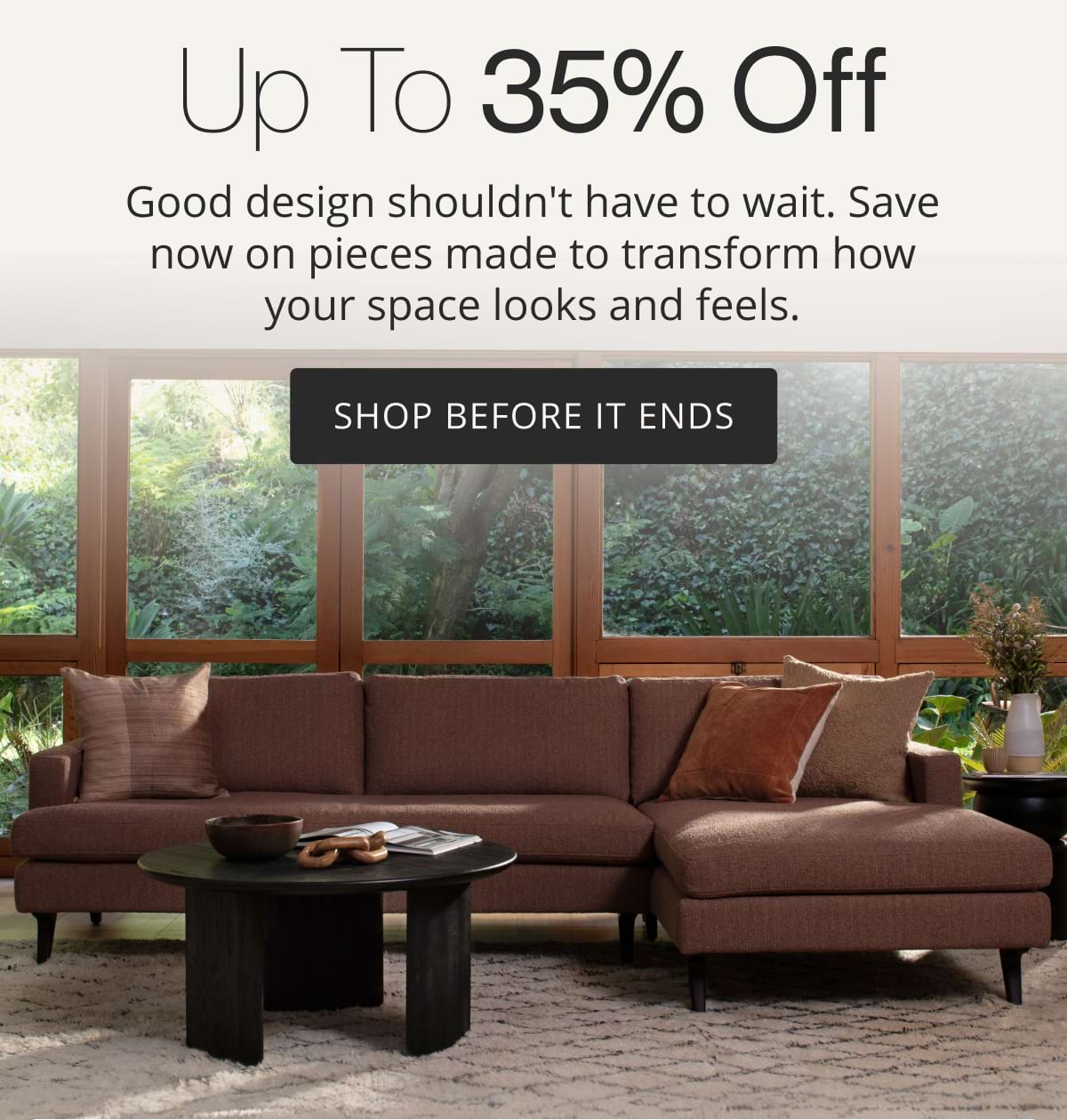 Up to 35% Off. Good design shouldn't have to wait. Save now on pieces made to transform how your space looks and feels. Shop Before It Ends