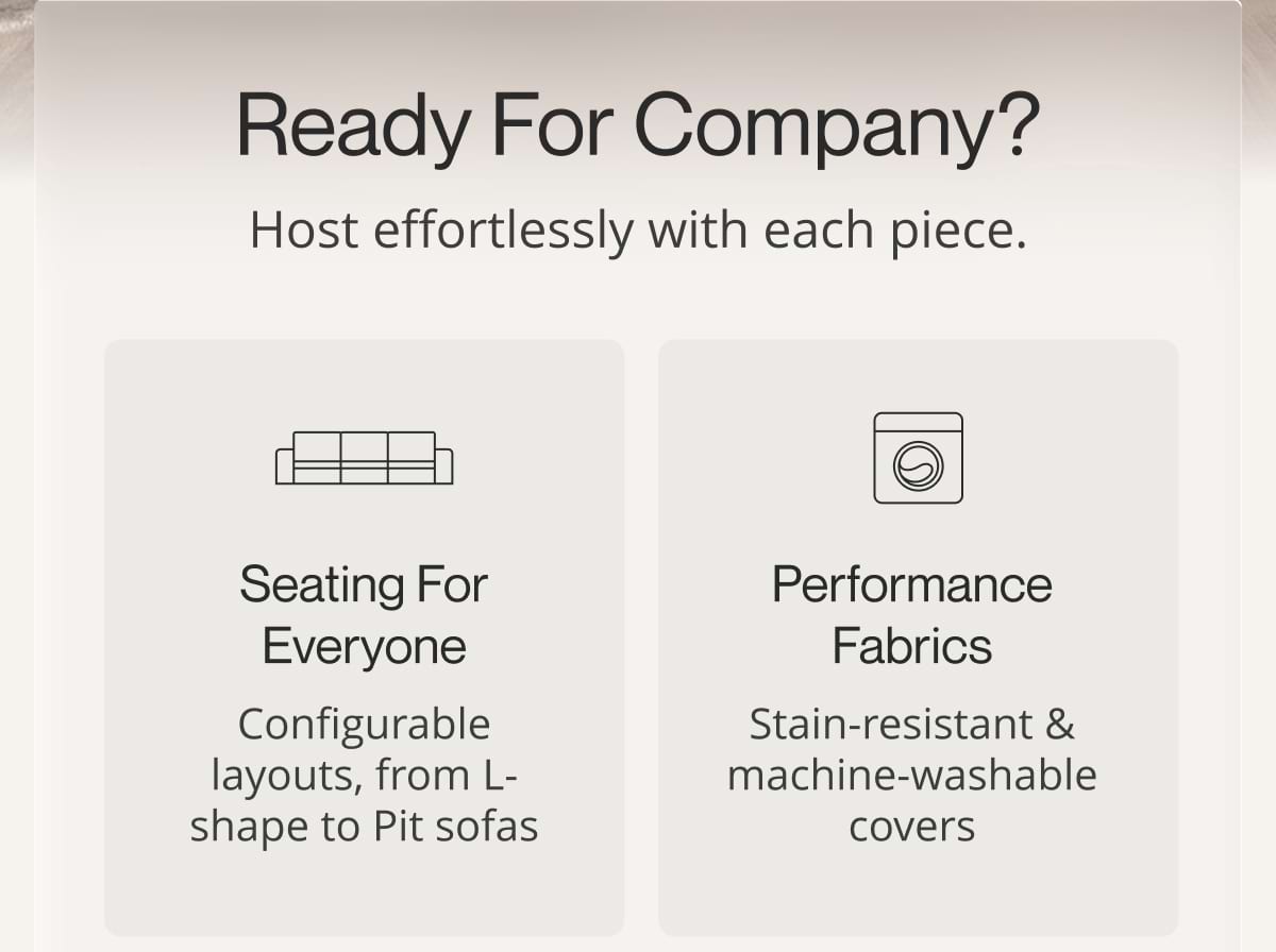 Ready for Company? Host effortlessly with each piece. Seating for everyone. Configurable layouts, from L-shape to Pit sofas. Performance fabrics. Stain-resistant & machine-washable covers.