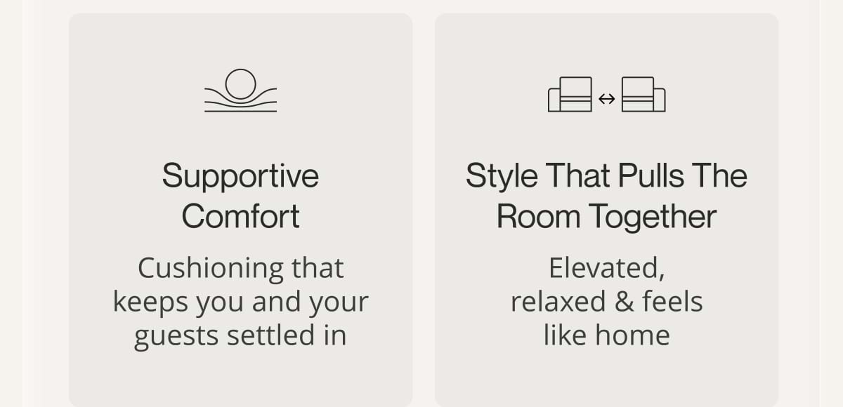 Supportive comfort. Cushioning that keeps you and your guests settled in. Style that pulls the room together. Elevated, relaxed & feels like home.