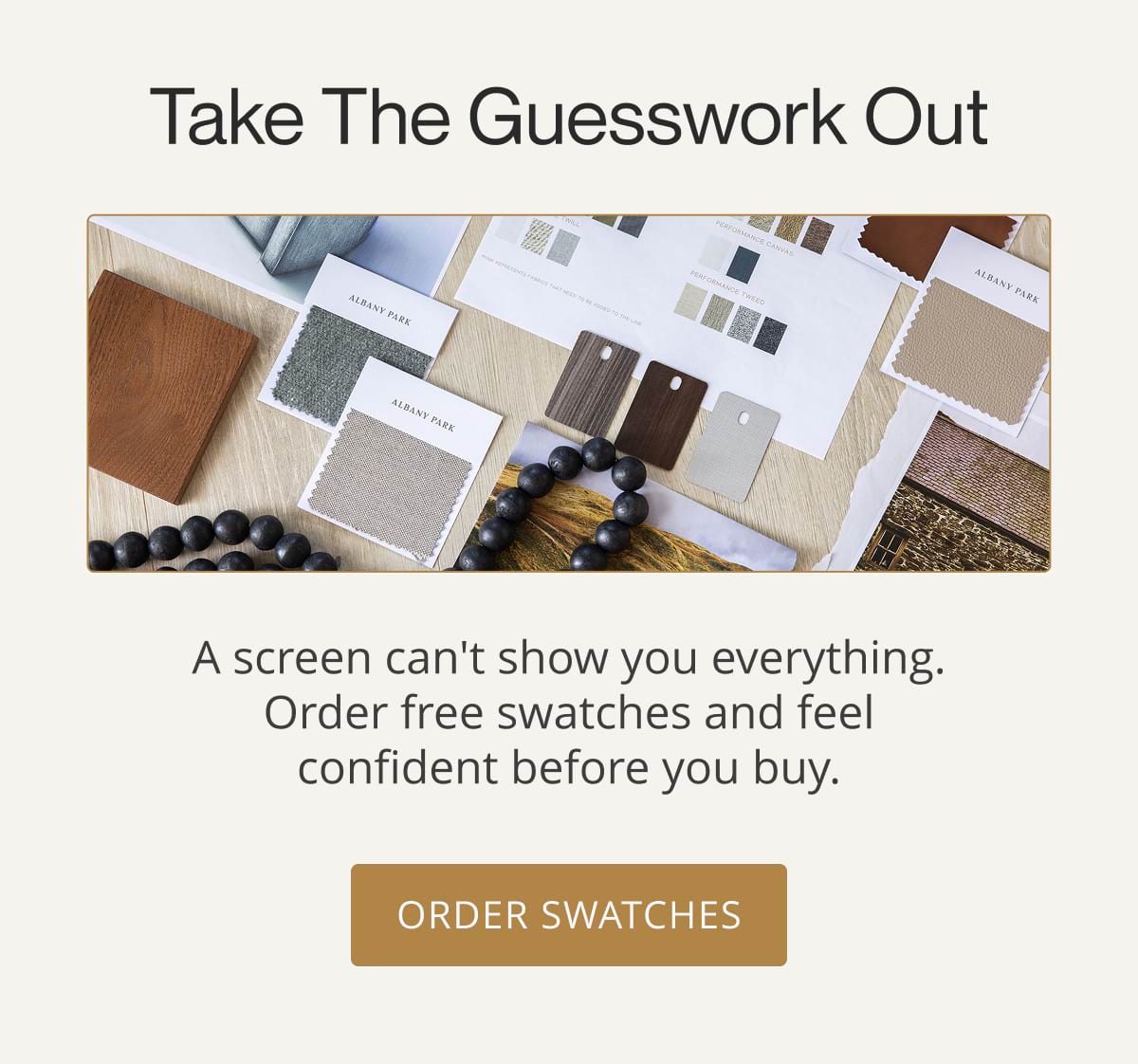 Take the Guesswork. Out A screen can't show you everything. Order free swatches and feel confident before you buy. Order Swatches