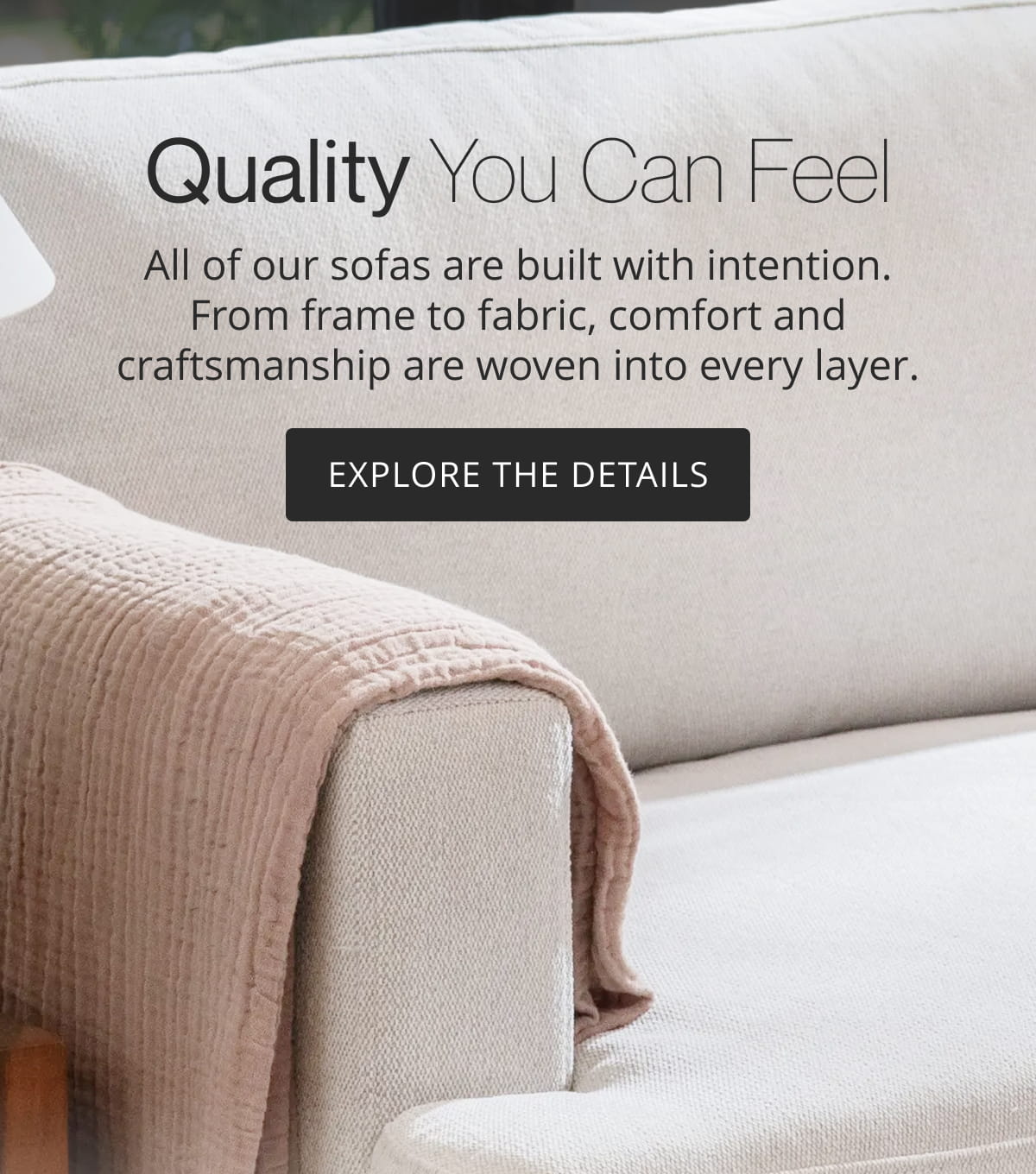 Quality You Can Feel | All of our sofas are built with intention. From frame to fabric, comfort and craftsmanship are woven into every layer. Explore the Details
