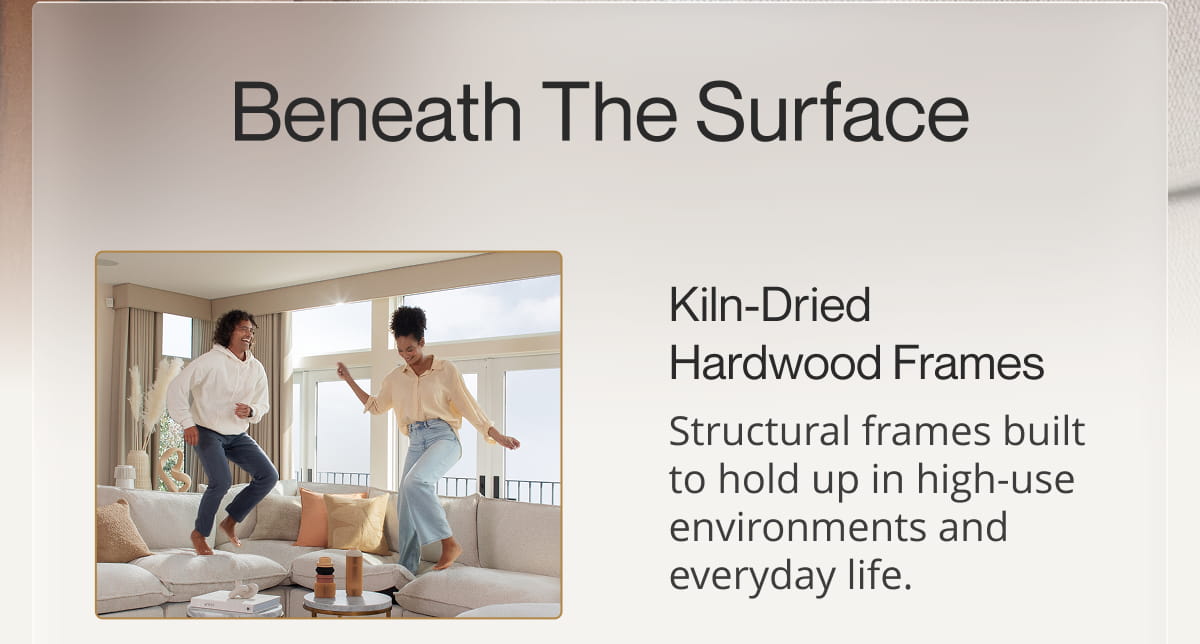 Beneath the Surface | Kiln-Dried Hardwood Frames Structural frames built to hold up in high-use environments and everyday life.