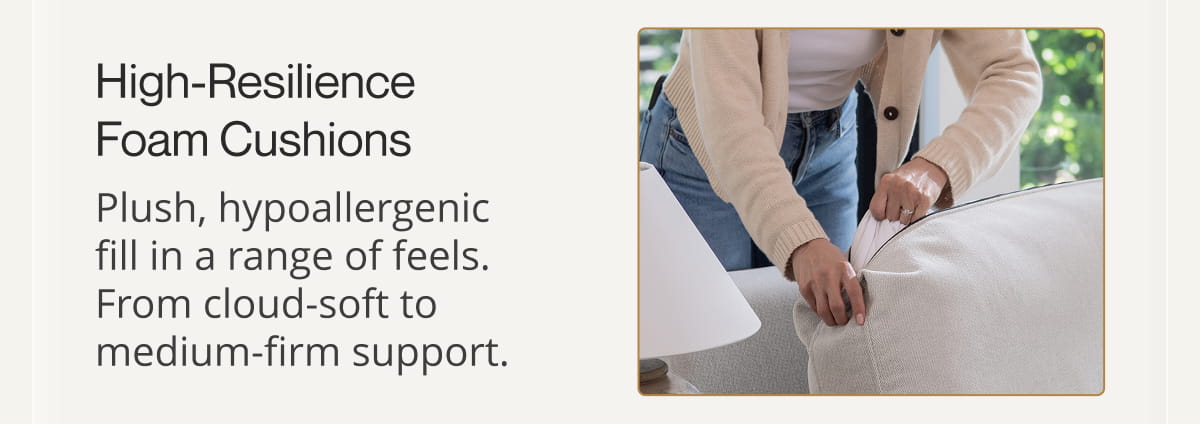 High-Resilience Foam Cushions Plush, hypoallergenic fill in a range of feels. From cloud-soft to medium-firm support.
