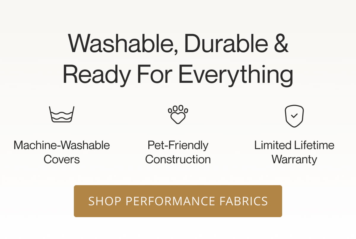 Washable, Durable & Ready for Everything  | Machine-Washable Covers | Pet-Friendly Construction | Limited Lifetime Warranty. Shop Performance Fabrics