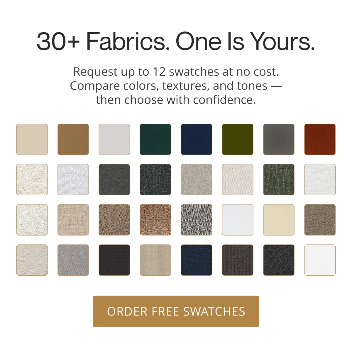 30+ Fabrics. One Is Yours. Request up to 12 swatches at no cost. Compare colors, textures, and tones — then choose with confidence. Order Free Swatches