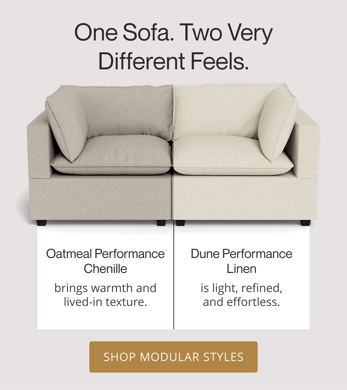 One Sofa. Two Very Different Feels. Oatmeal Performance Chenille brings warmth and lived-in texture. Dune Performance Linen is light, refined, and effortless. Shop Modular Styles