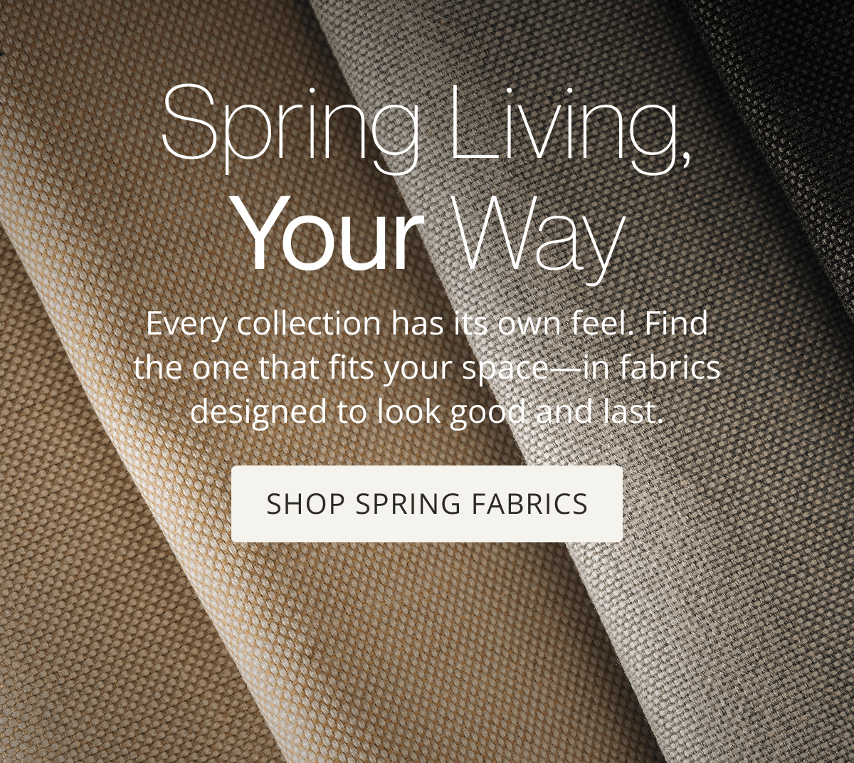 Spring Living, Your Way | Every collection has its own feel. Find the one that fits your space—in fabrics designed to look good and last. | Shop Spring Fabrics