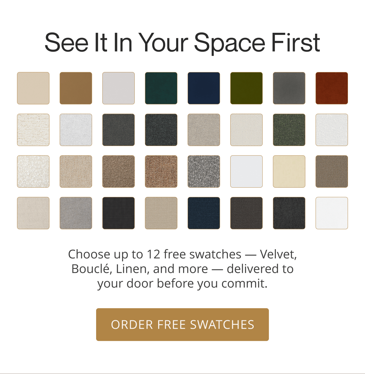 See It in Your Space First | Choose up to 12 free swatches — Velvet, Bouclé, Linen, and more — delivered to your door before you commit. | Order Free Swatches