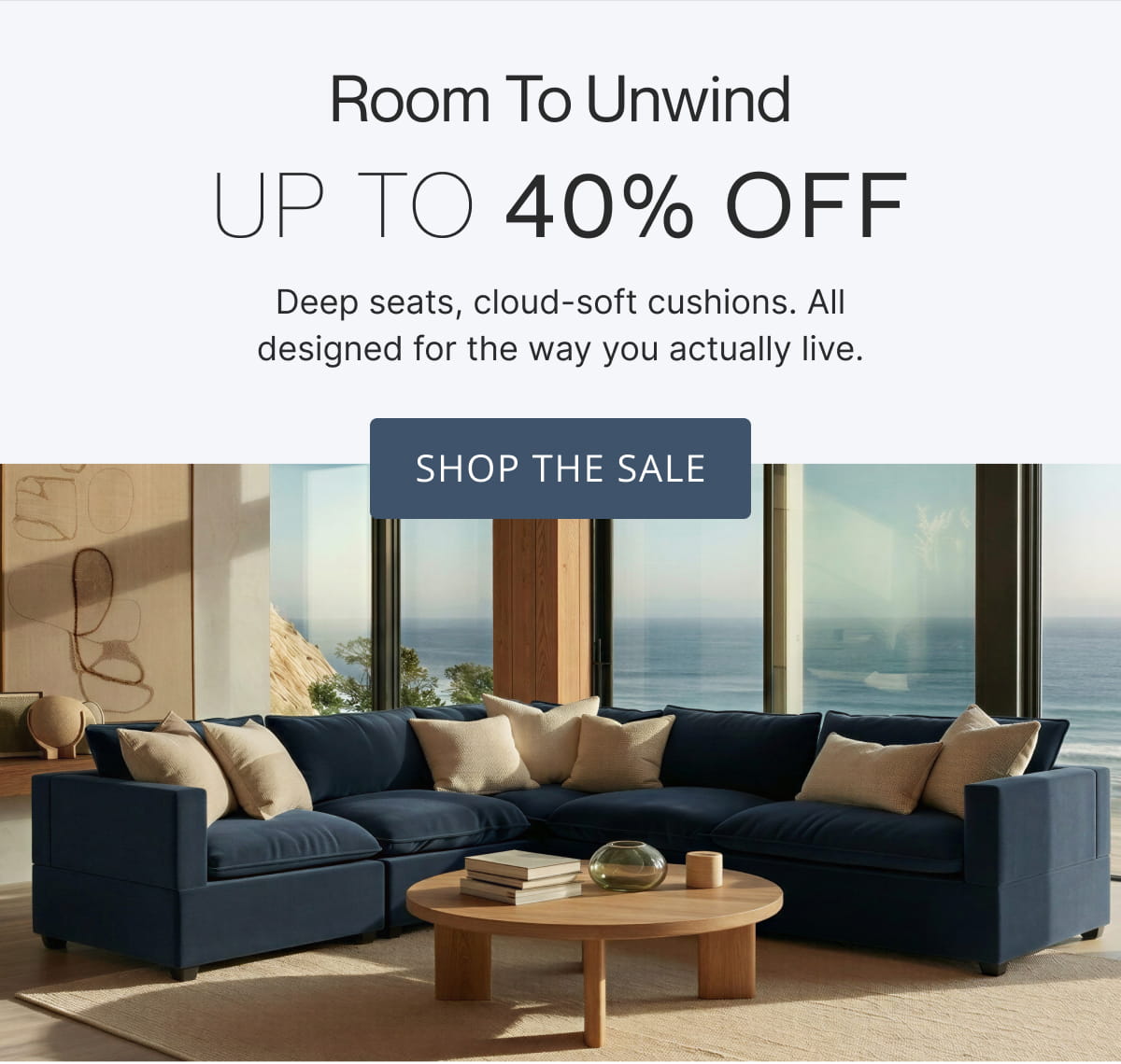 Room to Unwind Up to 40% off. Deep seats, cloud-soft cushions. All designed for the way you actually live. Shop The Sale