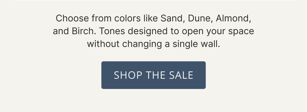 Choose from colors like Sand, Dune, Almond, and Birch. Tones designed to open your space without changing a single wall. Shop The Sale