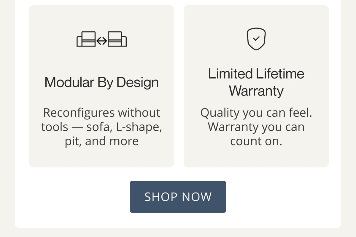Modular by Design Limited Lifetime Warranty Reconfigures without tools — sofa, L-shape, pit, and more Quality you can feel. Warranty you can count on. Shop Now