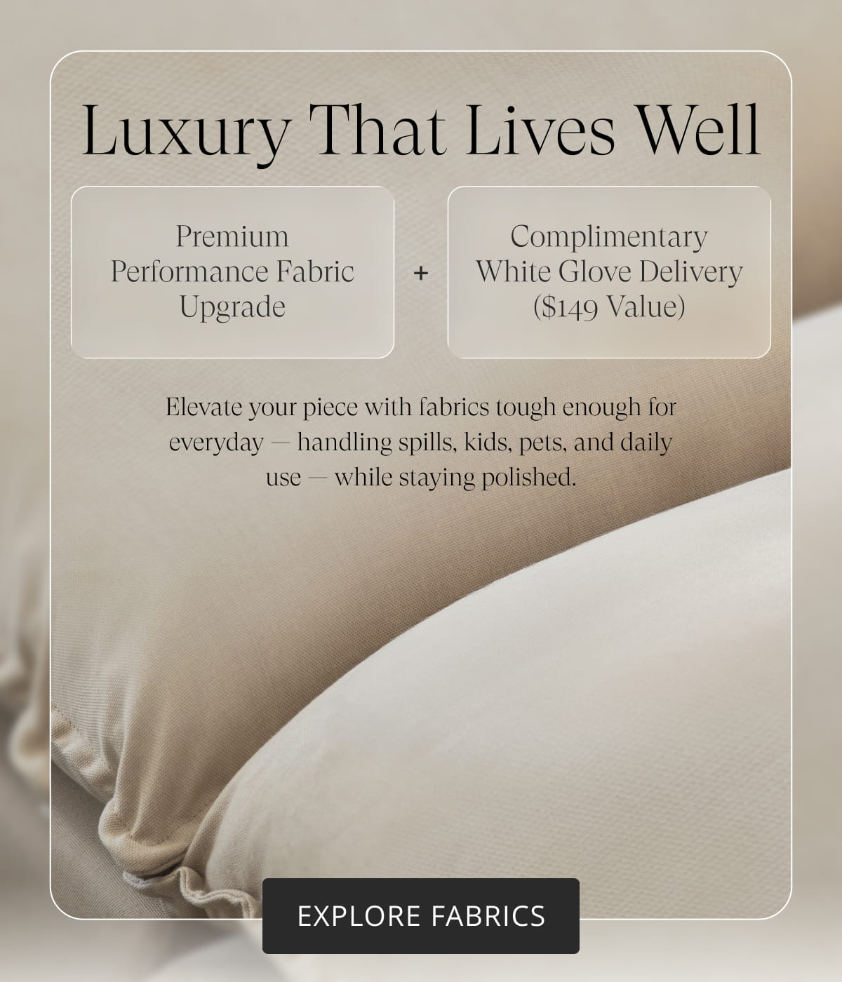 Luxury That Lives Well. Premium Performance Fabric Upgrade. Complimentary White Glove Delivery ($149 value). Elevate your piece with fabrics tough enough for everyday — handling spills, kids, pets, and daily use — while staying polished. Explore Fabrics