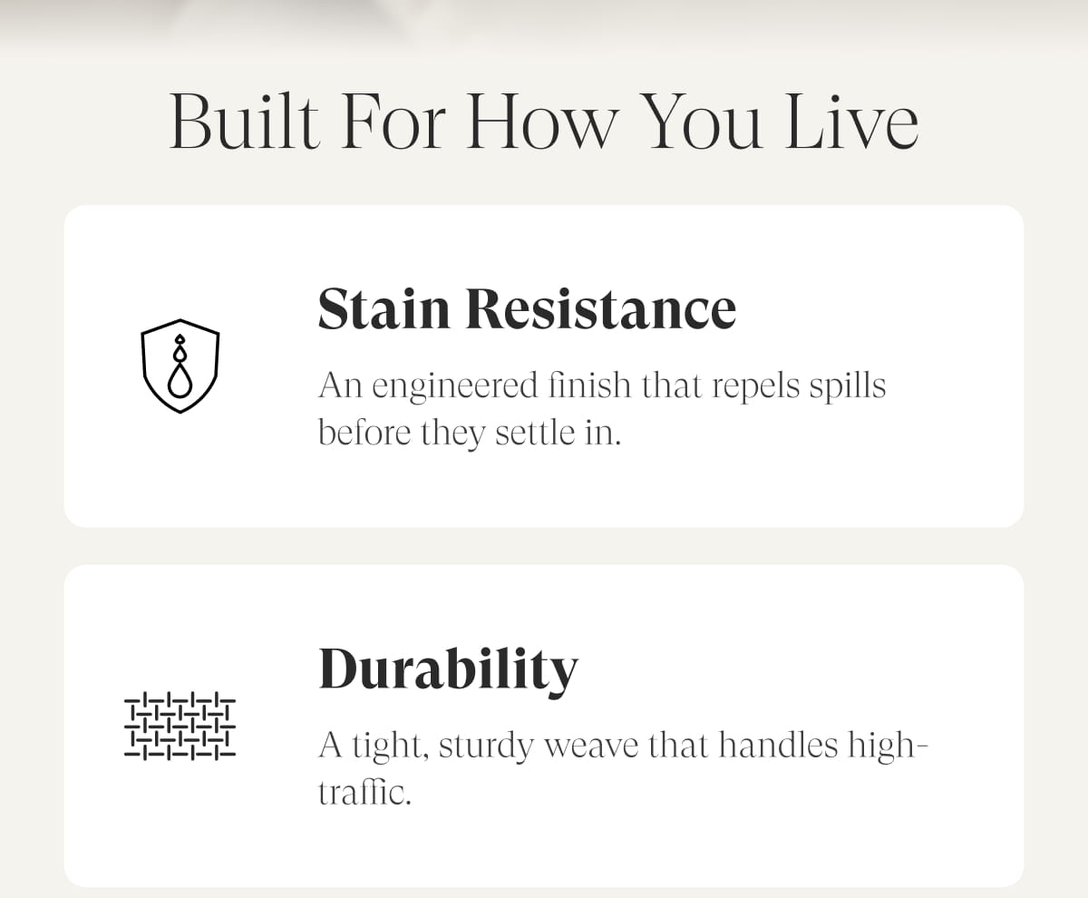 Built for How You Live. Stain resistance: An engineered finish that repels spills before they settle in. Durability: A tight, sturdy weave that handles high-traffic.