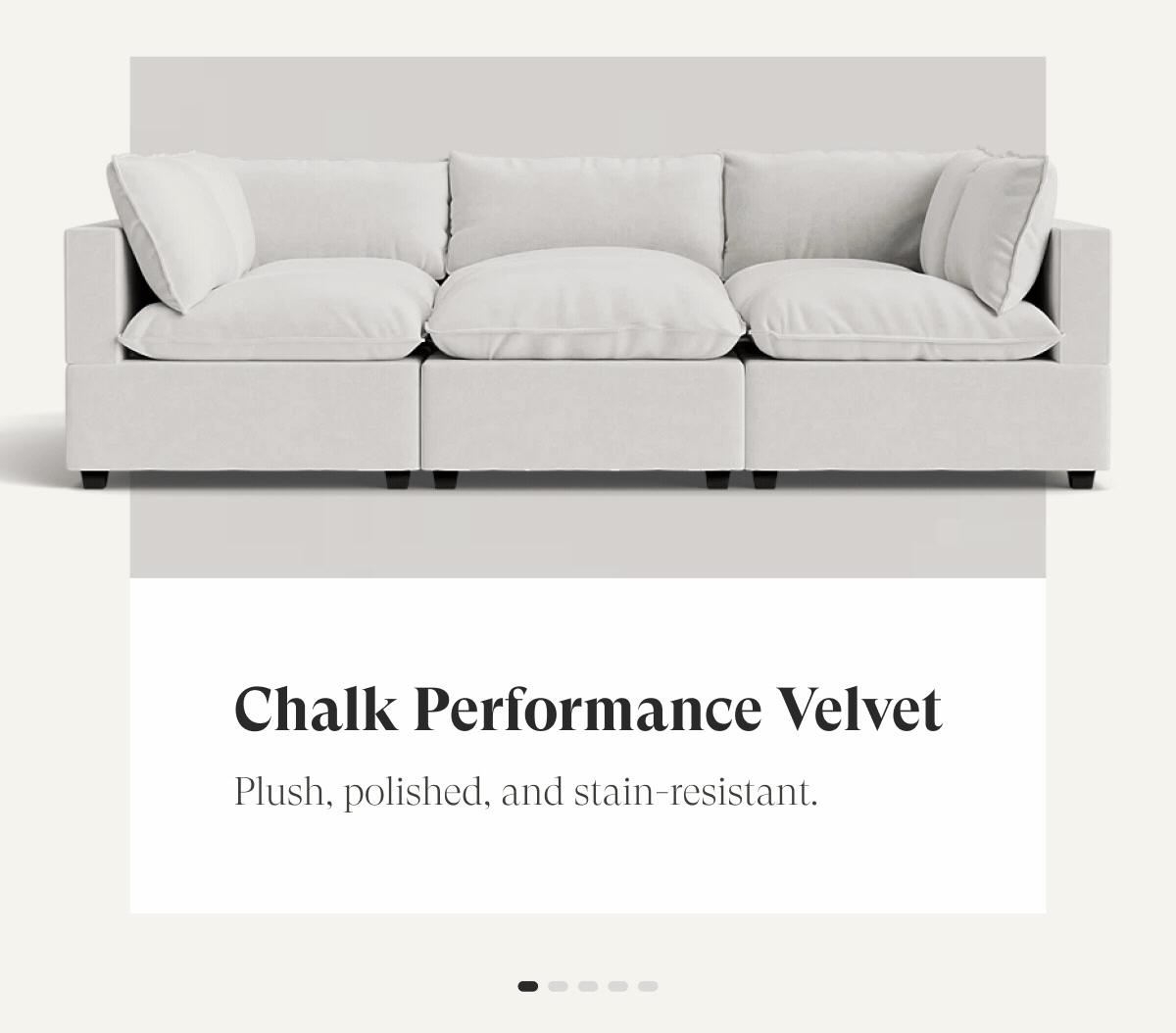 Chalk Performance Velvet | Plush, polished, and stain-resistant. Oatmeal Performance Chenille |  Soft, textured warmth for everyday living. Alabaster Performance Bouclé |  Cozy loops. Sophisticated feel. Built to last. Dune Performance Linen |  Effortless texture with a timeless, relaxed look.