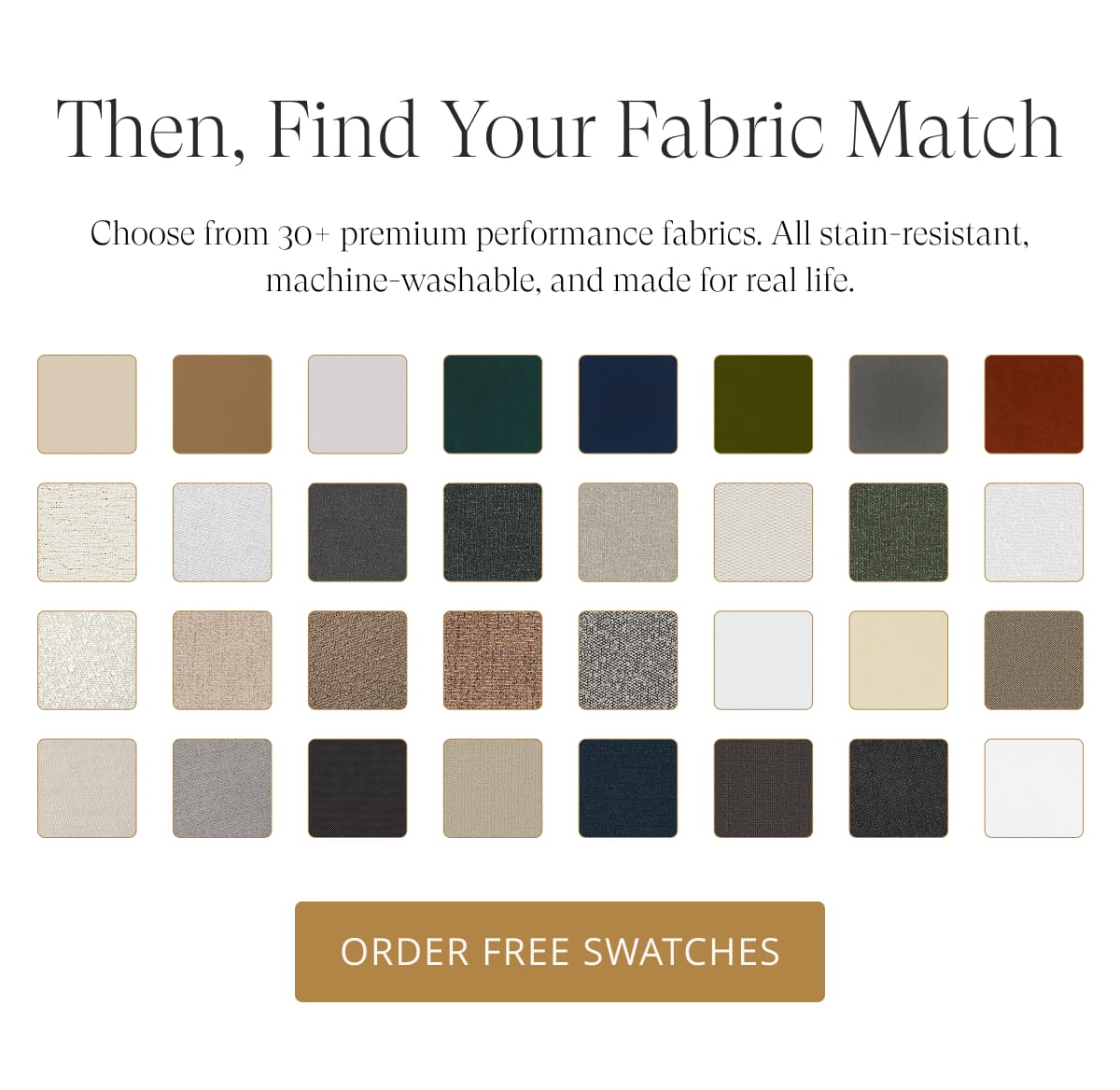 Then, Find Your Fabric Match. Choose from 30+ premium performance fabrics. All stain-resistant, machine-washable, and made for real life. Order Free Swatches