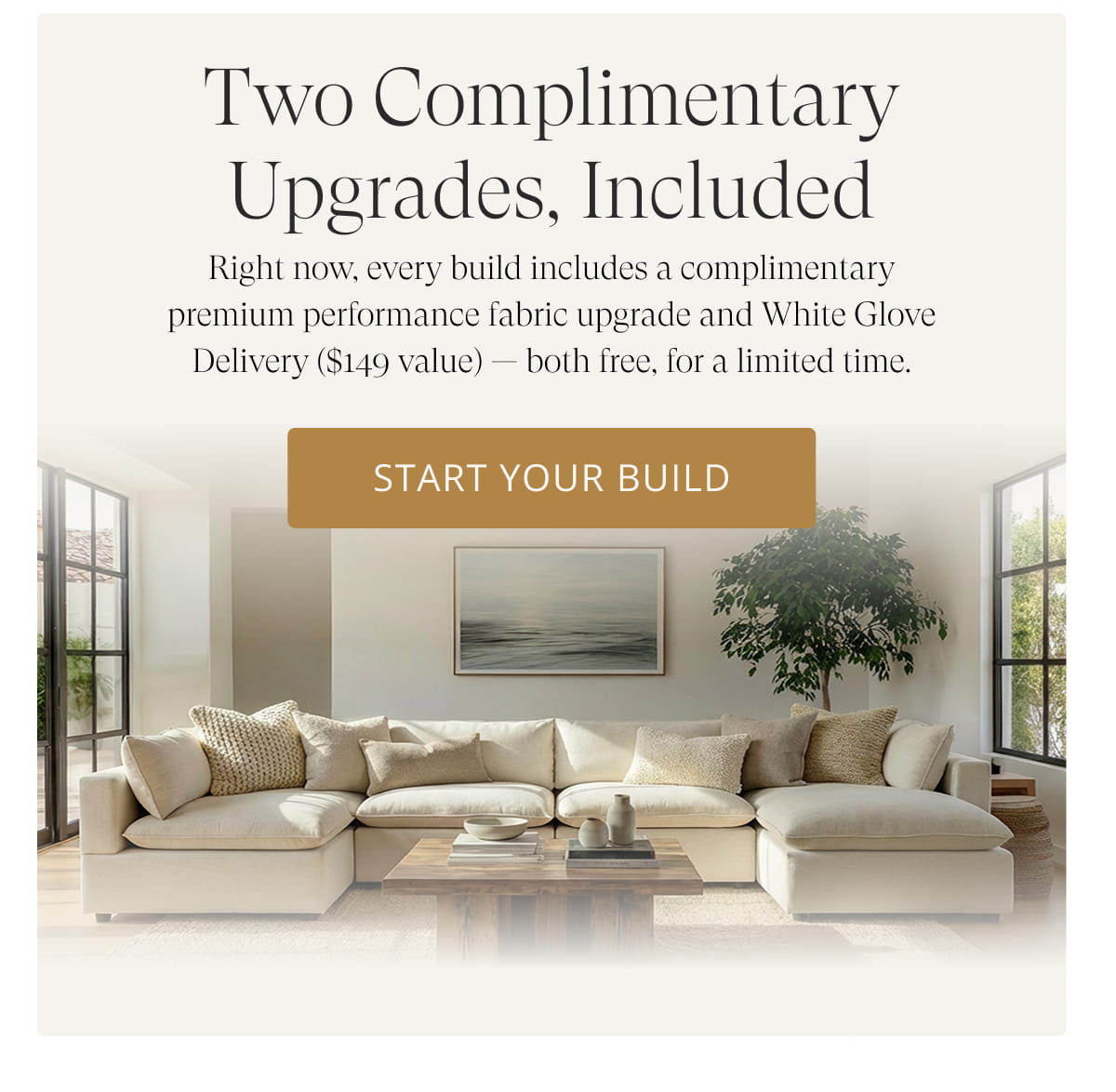 Two Complimentary Upgrades, Included. Right now, every build includes a complimentary premium performance fabric upgrade and White Glove Delivery ($149 value) — both free, for a limited time. Start Your Build