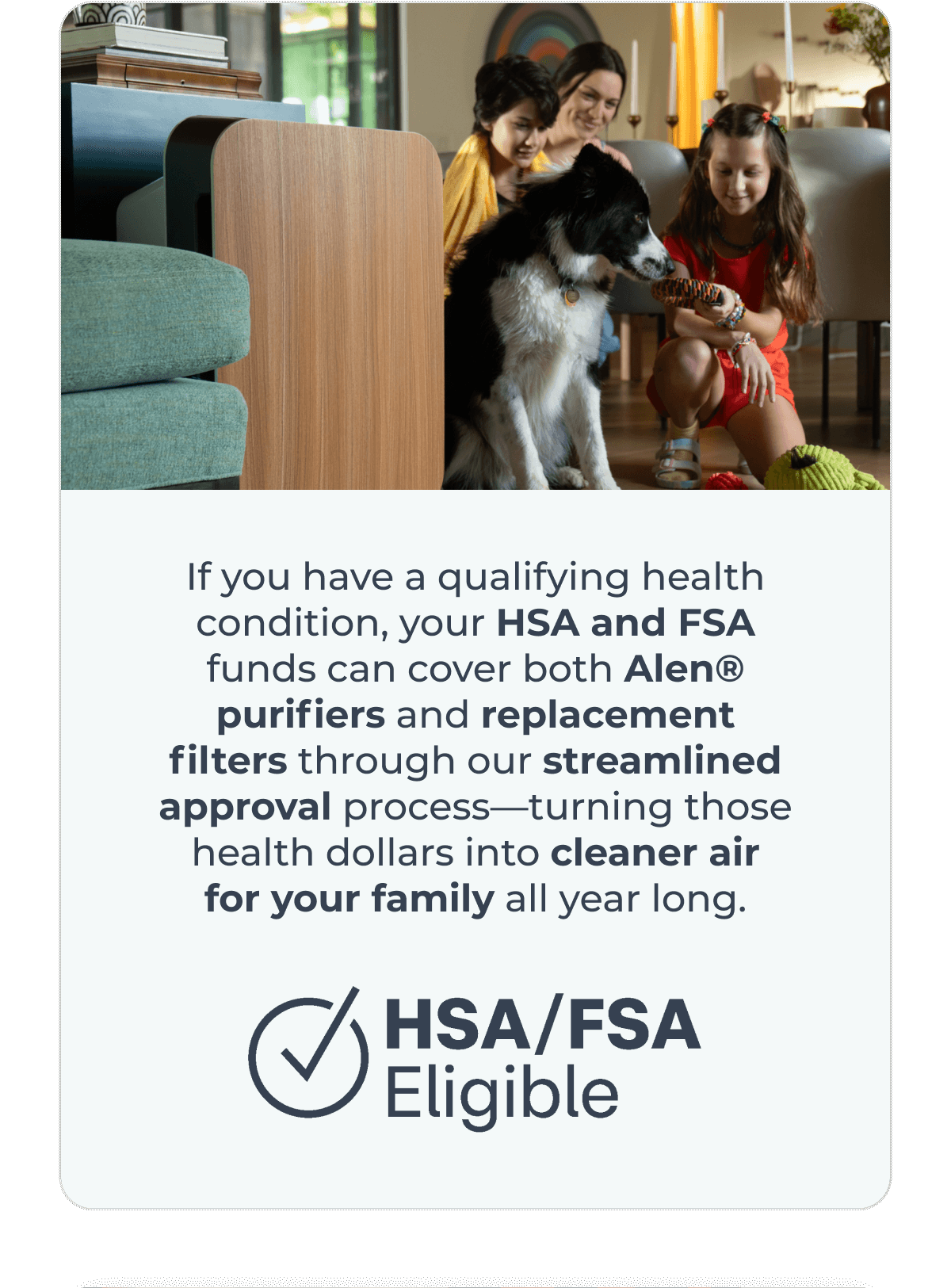If you have a qualifying health condition, your HSA and FSA funds can cover both Alen® purifiers and replacement filters through our streamlined approval process—turning those health dollars into cleaner air for your family all year long.