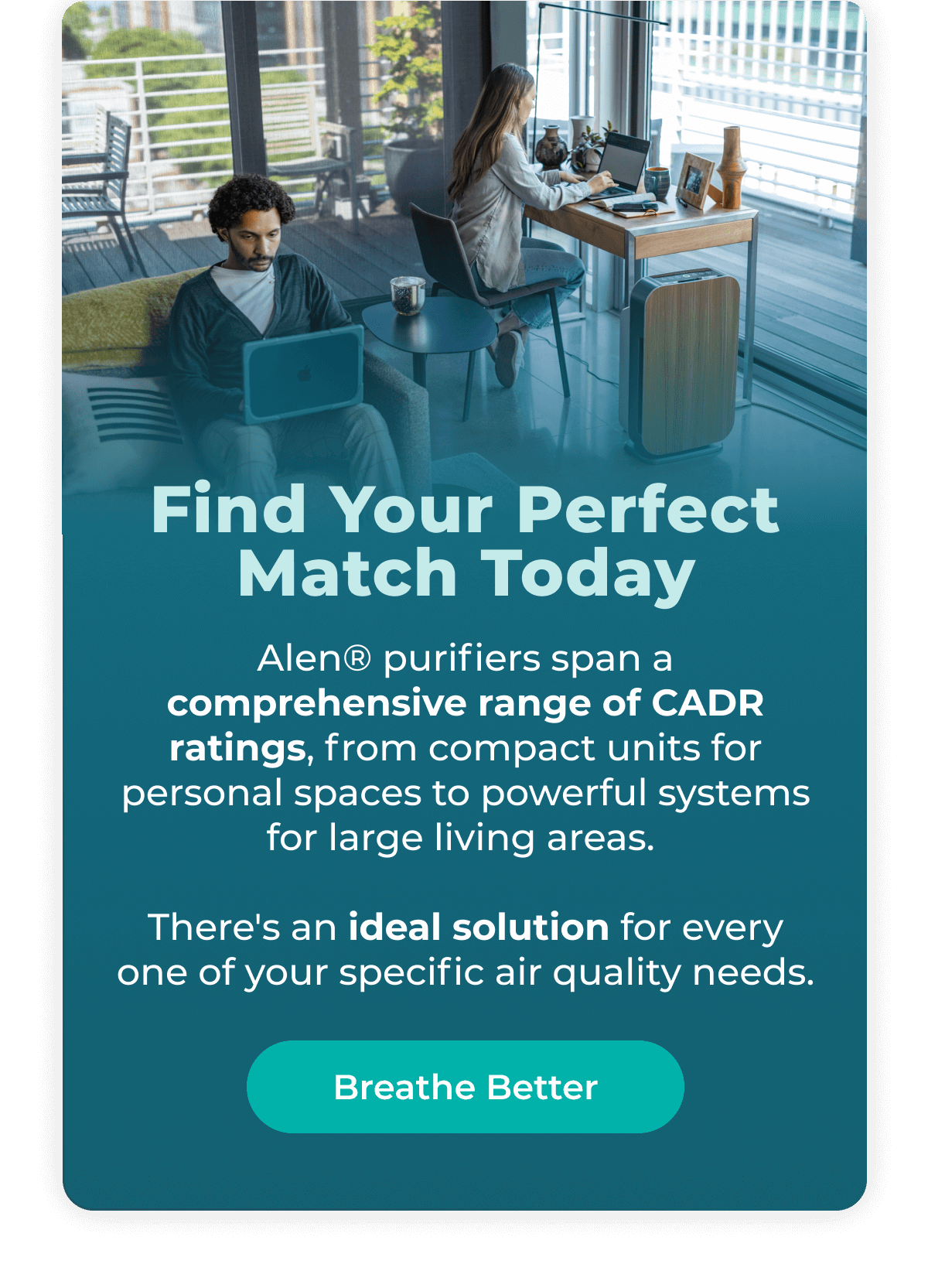 Find Your Perfect Match Today Alen® purifiers span a comprehensive range of CADR ratings, from compact units for personal spaces to powerful systems for large living areas.   There's an ideal solution for every one of your specific air quality needs.