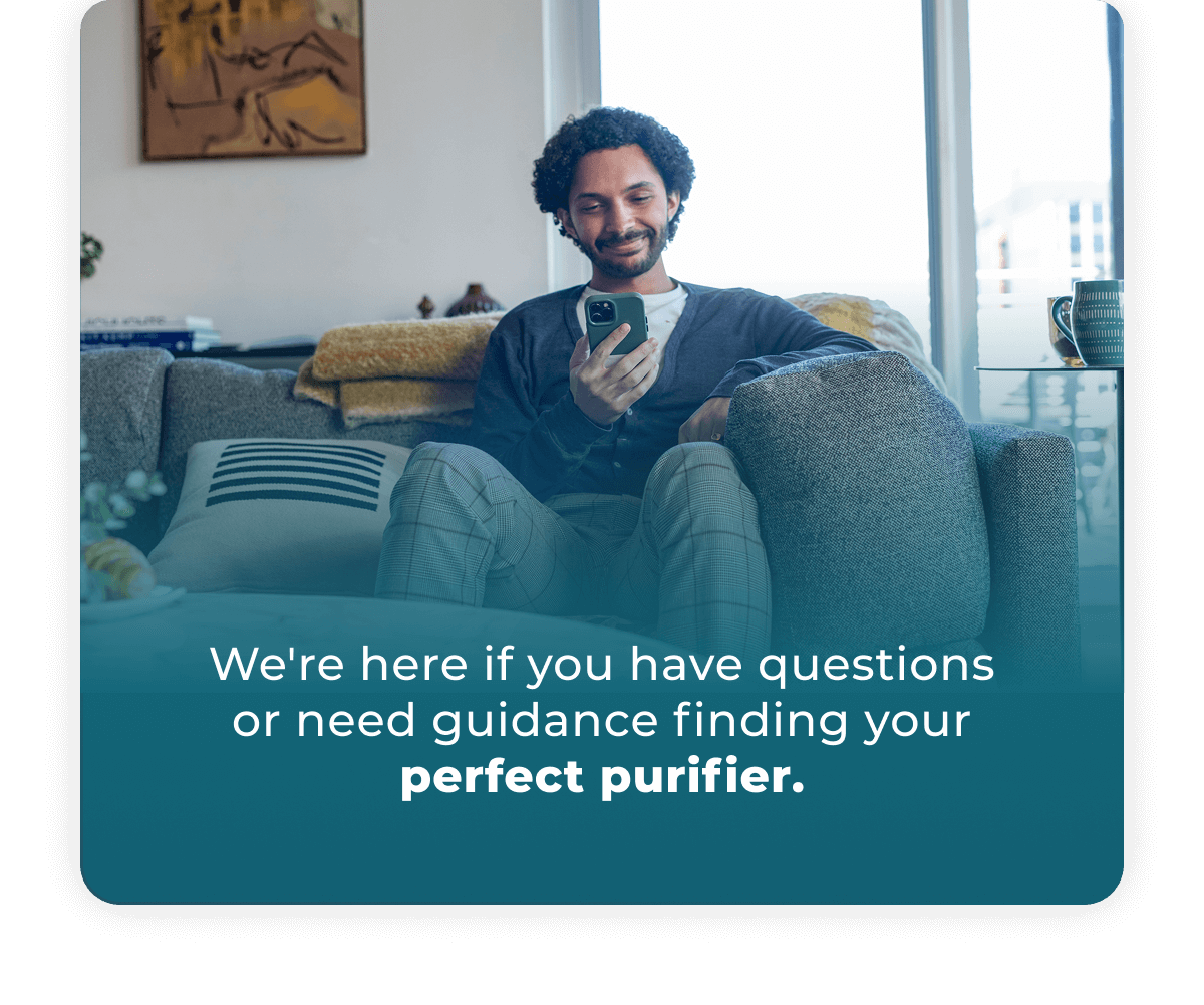 We're here if you have questions or need guidance finding your perfect purifier
