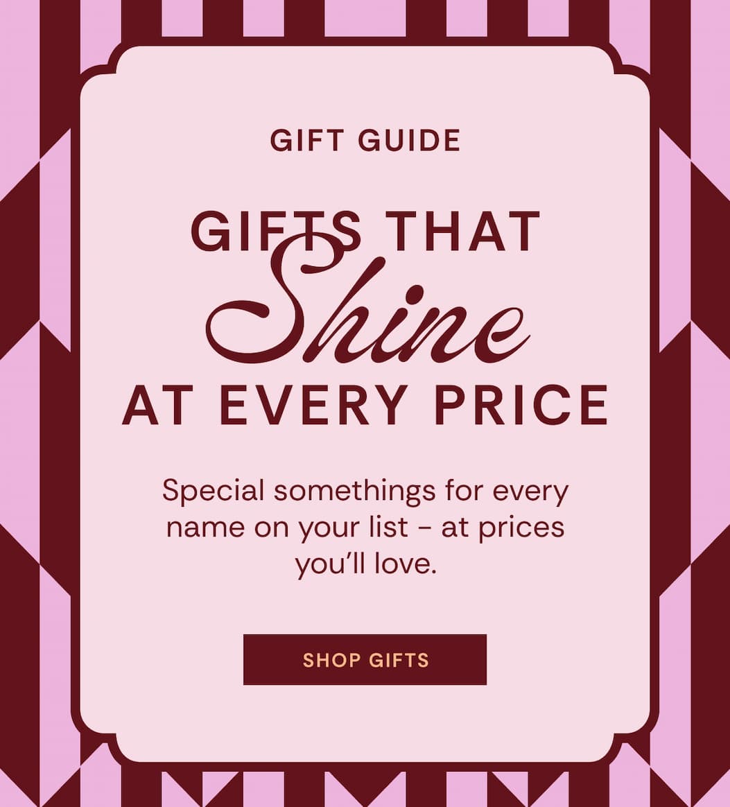 Gift Guide | Gifts that shine at every price. Special somethings for every name on your list - at prices you'll love. SHOP GIFTS