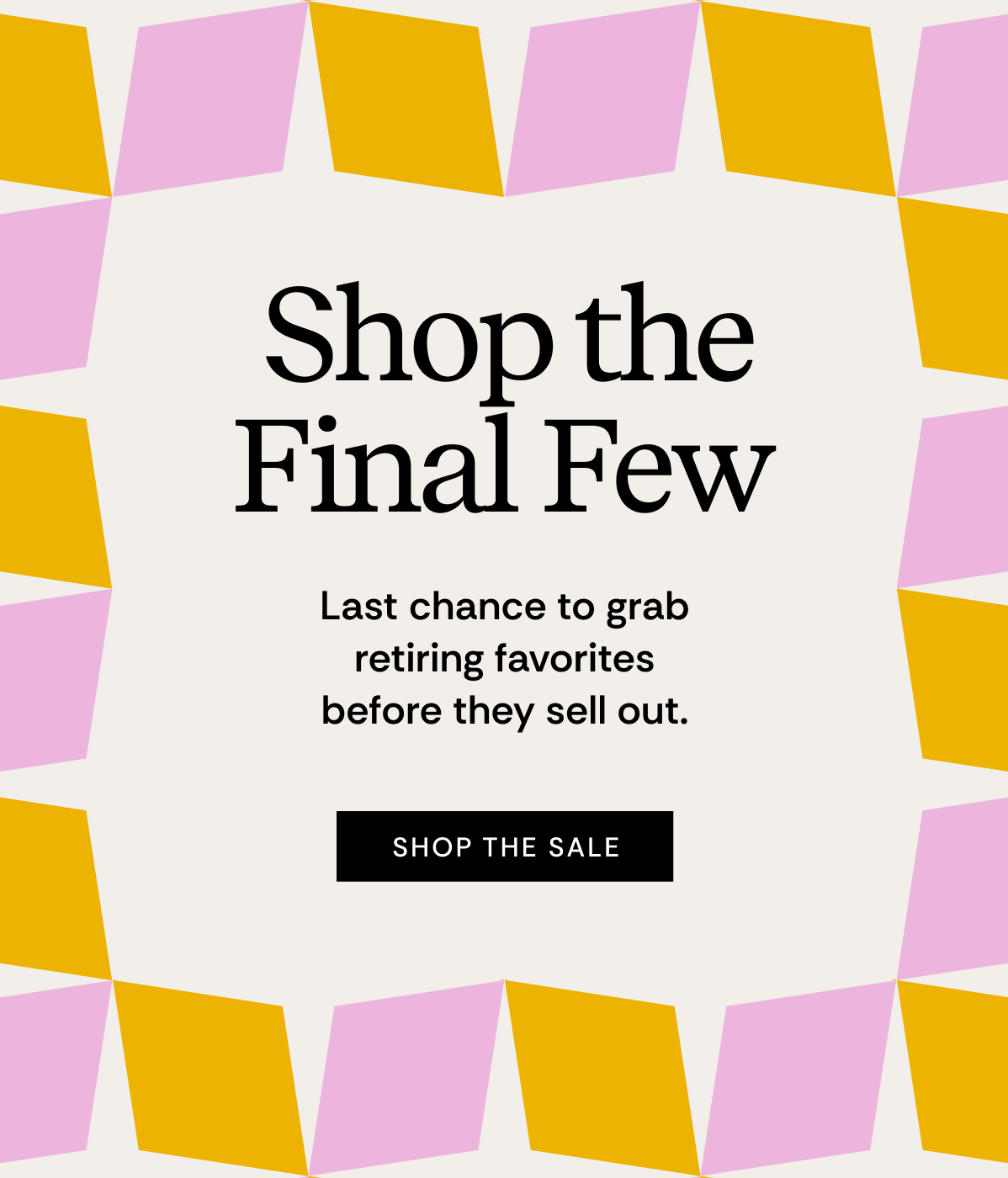 Shop The Final Few | Last chance to grab retiring favorites before they sell out. | SHOP THE SALE