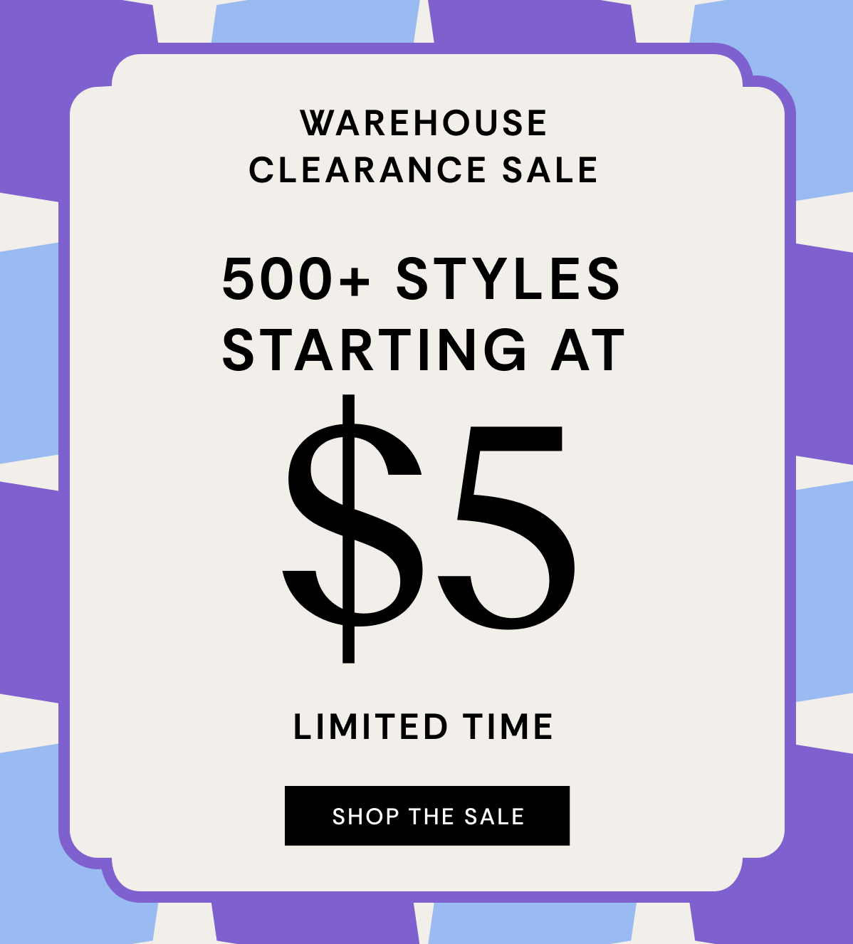 Warehouse Clearance Sale | 500+ Styles Starting at $5 | Limited Time | SHOP THE SALE