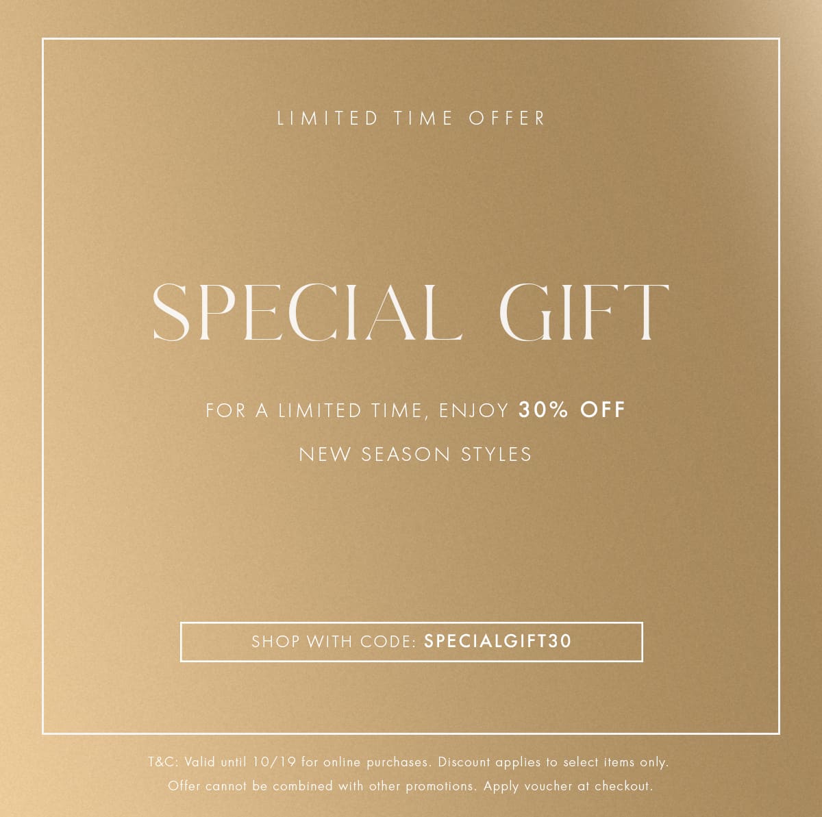 SPECIAL GIFT | FOR A LIMITED TIME, ENJOY 30% OFF NEW SEASON STYLES | SHOP WITH CODE: SPECIALGIFT30