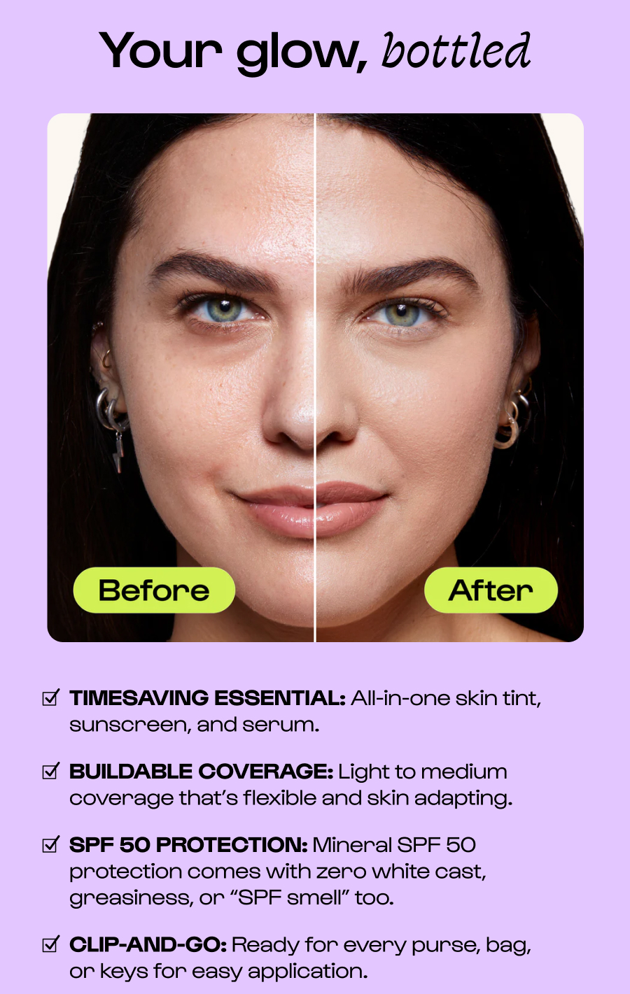 Your glow, bottled TIMESAVING ESSENTIAL: All-in-one skin tint, sunscreen, and serum. BUILDABLE COVERAGE: Light to medium coverage that’s flexible and skin adapting. SPF 50 PROTECTION: Mineral SPF 50 protection comes with zero white cast, greasiness, or “SPF smell” too. CLIP-AND-GO: Ready for every purse, bag,      or keys for easy application. Click to New Sunsational