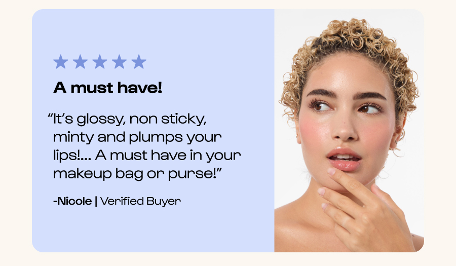 A must have! “It’s glossy, non sticky, minty and plumps your lips!... A must have in your makeup bag or purse!” -Nicole | Verified Buyer