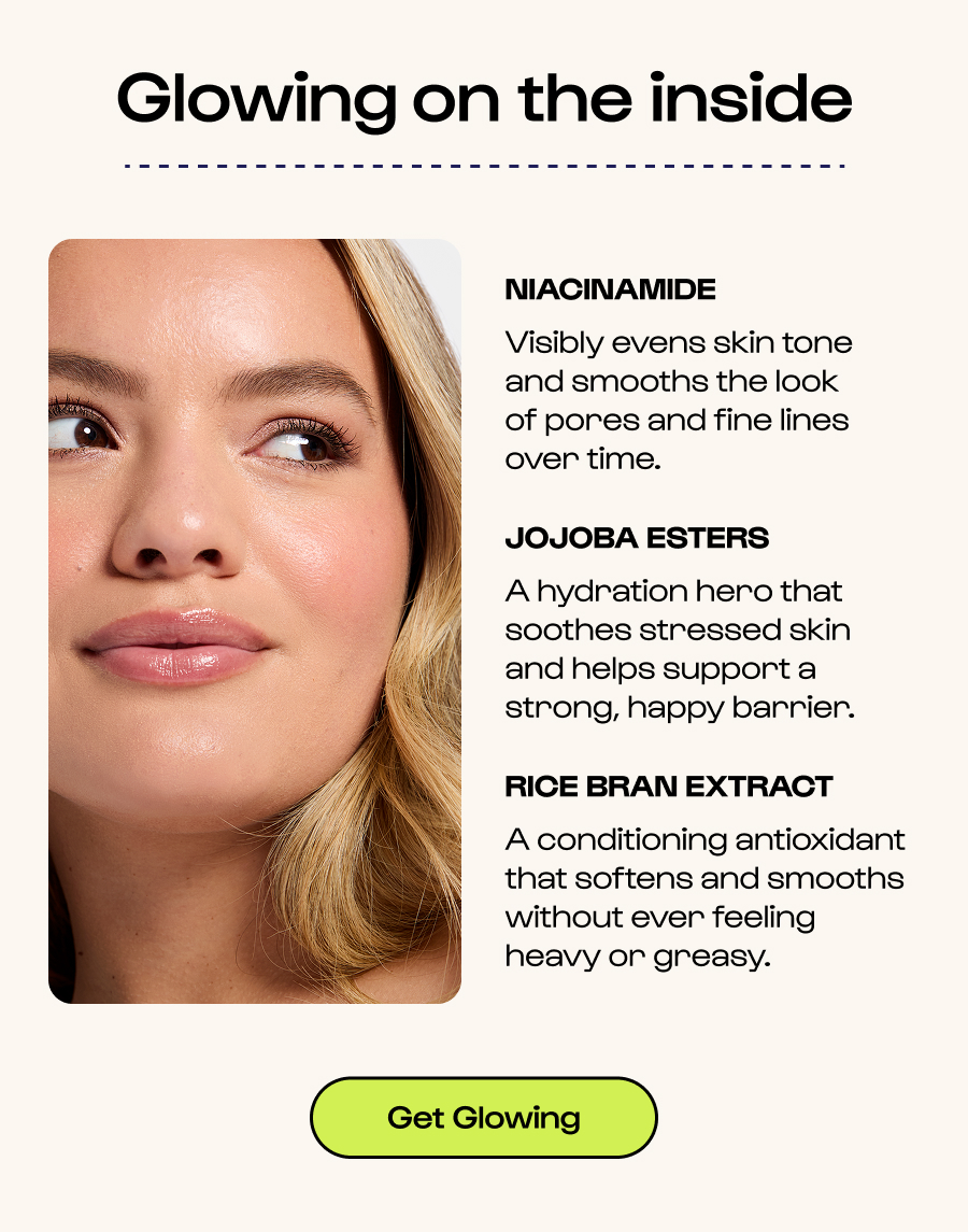 Glowing on the inside - Niacinamide - Visibly evens skin tone and smooths the look of pores and fine lines over time. - Jojoba Esters - A hydration hero that soothes stressed skin and helps support a strong, happy barrier. - Rice Bran Extract - A conditioning antioxidant that softens and smooths without ever feeling heavy or greasy. - Click to get glowing