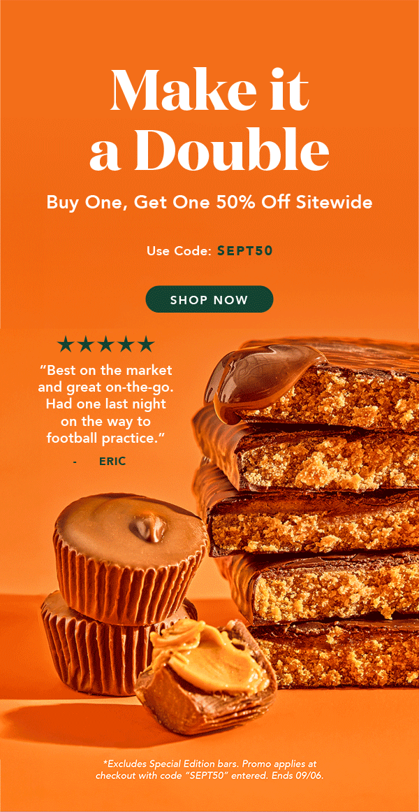 Make it a double! Buy one, get one 50% off sitewide with code SEPT50! Excludes Special Edition and autoship. Must enter code. Ends 09/06