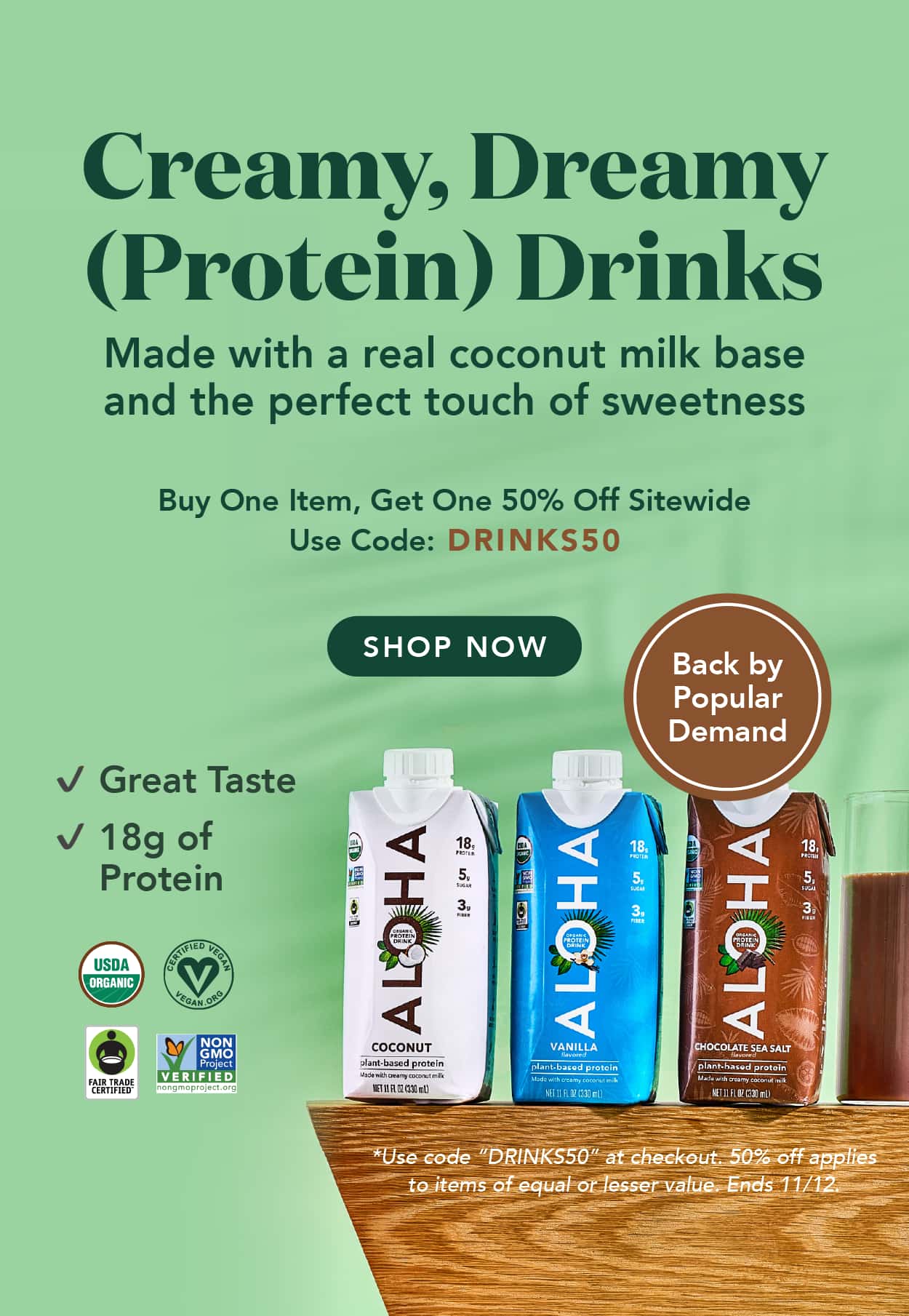 Creamy, dreamy protein drinks are back! Made with a real coconut milk base and the perfect touch of sweetness. Buy one item, get one 50% off SITEWIDE with code DRINKS50. Ends 11/12