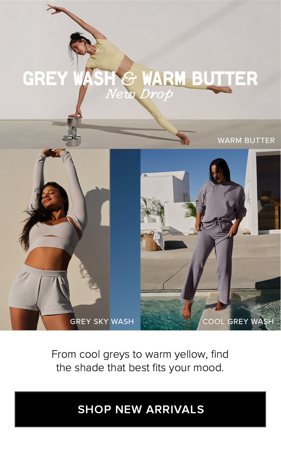 GREY WASH & WARM BUTTER New Drop. From cool greys to warm yellow, find the shade that best fits your mood. SHOP NEW ARRIVALS
