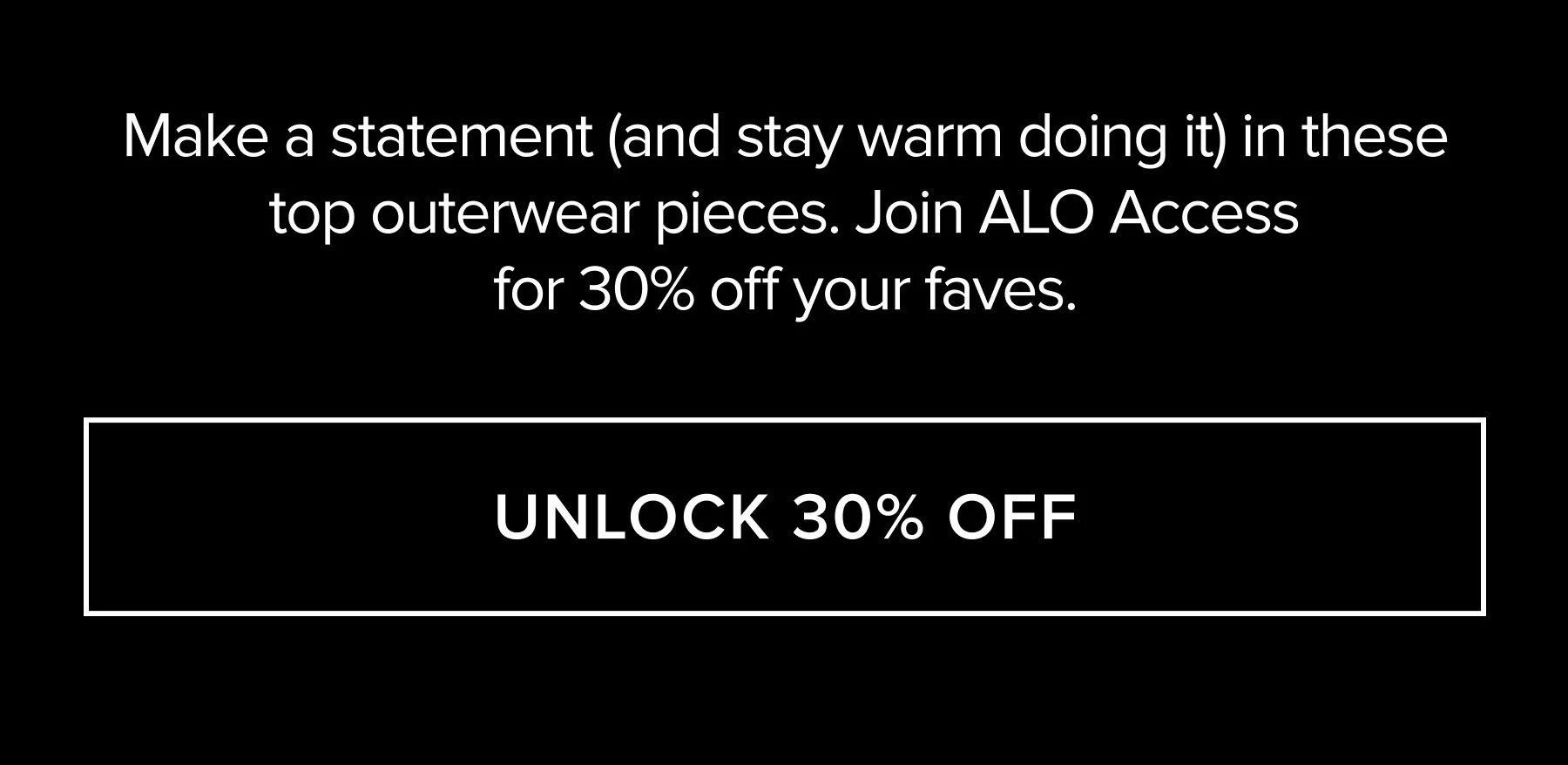 MAKE A STATEMENT (AND STAY WARM DOING IT) IN THESE TOP OUTERWEAR PIECES. JOIN ALO ACCESS FOR 30% OFF YOUR FAVES. UNLOCK 30% OFF