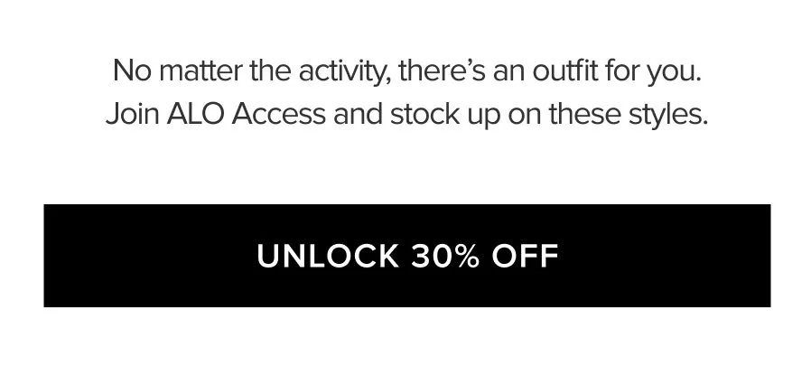 NO MATTER THE ACTIVITY, THERE'S AN OUTFIT FOR YOU. JOIN ALO ACCESS AND STOCK UP ON THESE STYLES. UNLOCK 30% OFF