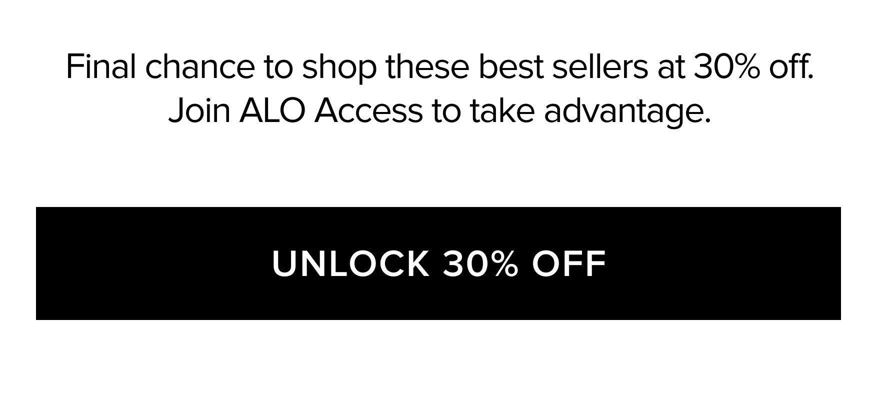 FINAL CHANCE TO SHOP THESE BEST SELLERS AT 30% OFF. JOIN ALO ACCESS TO TAKE ADVANTAGE. UNLOCK 30% OFF
