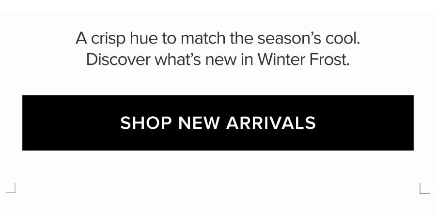 A CRISP HUE TO MATCH THE SEASON'S COOL. DISCOVER WHAT'S NEW IN WINTER FROST. SHOP NEW ARRIVALS